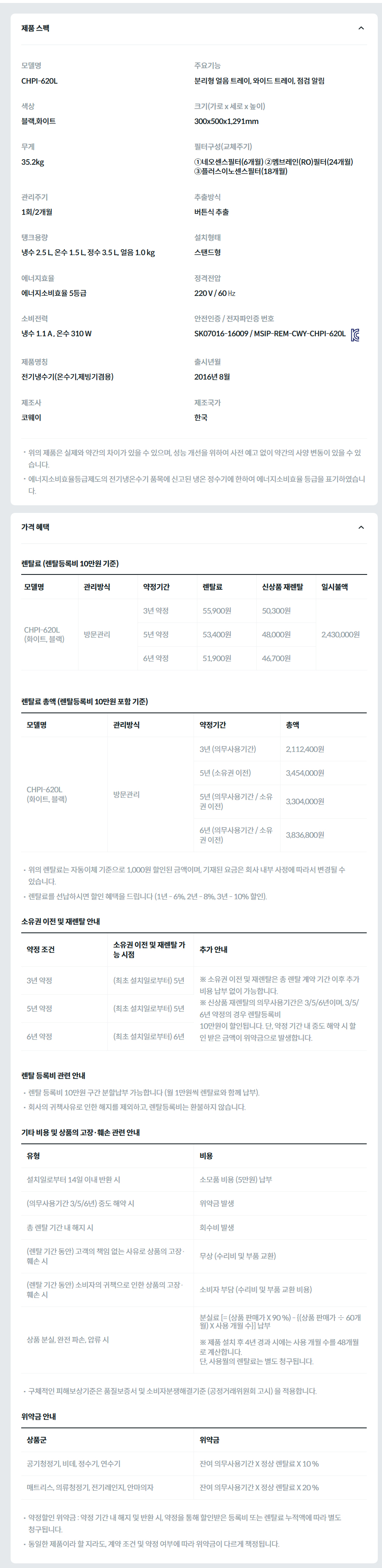 제품 스펙 모델명  CHPI-620L  주요기능  분리형 얼음 트레이, 와이드 트레이, 점검 알림  색상  블랙,화이트  크기(가로 x 세로 x 높이)  300x500x1,291mm  무게  35.2kg  필터구성(교체주기)  ①네오센스필터(6개월) ②멤브레인(RO)필터(24개월) ③플러스이노센스필터(18개월)  관리주기  1회/2개월  추출방식  버튼식 추출  탱크용량  냉수 2.5 L, 온수 1.5 L, 정수 3.5 L, 얼음 1.0 kg  설치형태  스탠드형  에너지효율  에너지소비효율 5등급  정격전압  220 V / 60 ㎐  소비전력  냉수 1.1 A , 온수 310 W  안전인증 / 전자파인증 번호  SK07016-16009 / MSIP-REM-CWY-CHPI-620LKC마크  제품명칭  전기냉수기(온수기,제빙기겸용)  출시년월  2016년 8월  제조사  코웨이  제조국가  한국  위의 제품은 실제와 약간의 차이가 있을 수 있으며, 성능 개선을 위하여 사전 예고 없이 약간의 사양 변동이 있을 수 있습니다. 에너지소비효율등급제도의 전기냉온수기 품목에 신고된 냉온 정수기에 한하여 에너지소비효율 등급을 표기하였습니다. 가격 혜택 렌탈료 (렌탈등록비 10만원 기준) 모델명	관리방식	약정기간	렌탈료	신상품 재렌탈	일시불액 CHPI-620L (화이트, 블랙)	방문관리	3년 약정	55,900원	50,300원	2,430,000원 5년 약정	53,400원	48,000원 6년 약정	51,900원	46,700원 렌탈료 총액 (렌탈등록비 10만원 포함 기준) 모델명	관리방식	약정기간	총액 CHPI-620L (화이트, 블랙)	방문관리	3년 (의무사용기간)	2,112,400원 5년 (소유권 이전)	3,454,000원 5년 (의무사용기간 / 소유권 이전)	3,304,000원 6년 (의무사용기간 / 소유권 이전)	3,836,800원 위의 렌탈료는 자동이체 기준으로 1,000원 할인된 금액이며, 기재된 요금은 회사 내부 사정에 따라서 변경될 수 있습니다. 렌탈료를 선납하시면 할인 혜택을 드립니다 (1년 - 6%, 2년 - 8%, 3년 - 10% 할인). 소유권 이전 및 재렌탈 안내 약정 조건	소유권 이전 및 재렌탈 가능 시점	추가 안내 3년 약정	(최초 설치일로부터) 5년	※ 소유권 이전 및 재렌탈은 총 렌탈 계약 기간 이후 추가 비용 납부 없이 가능합니다. ※ 신상품 재렌탈의 의무사용기간은 3/5/6년이며, 3/5/6년 약정의 경우 렌탈등록비 10만원이 할인됩니다. 단, 약정 기간 내 중도 해약 시 할인 받은 금액이 위약금으로 발생합니다. 5년 약정	(최초 설치일로부터) 5년 6년 약정	(최초 설치일로부터) 6년 렌탈 등록비 관련 안내 렌탈 등록비 10만원 구간 분할납부 가능합니다 (월 1만원씩 렌탈료와 함께 납부). 회사의 귀책사유로 인한 해지를 제외하고, 렌탈등록비는 환불하지 않습니다. 기타 비용 및 상품의 고장·훼손 관련 안내 유형	비용 설치일로부터 14일 이내 반환 시	소모품 비용 (5만원) 납부 (의무사용기간 3/5/6년) 중도 해약 시	위약금 발생 총 렌탈 기간 내 해지 시	회수비 발생 (렌탈 기간 동안) 고객의 책임 없는 사유로 상품의 고장·훼손 시	무상 (수리비 및 부품 교환) (렌탈 기간 동안) 소비자의 귀책으로 인한 상품의 고장·훼손 시	소비자 부담 (수리비 및 부품 교환 비용) 상품 분실, 완전 파손, 압류 시	분실료 [= (상품 판매가 X 90 %) - {(상품 판매가 ÷ 60개월) X 사용 개월 수}] 납부  ※ 제품 설치 후 4년 경과 시에는 사용 개월 수를 48개월로 계산합니다. 단, 사용월의 렌탈료는 별도 청구됩니다. 구체적인 피해보상기준은 품질보증서 및 소비자분쟁해결기준 (공정거래위원회 고시) 을 적용합니다. 위약금 안내 상품군	위약금 공기청정기, 비데, 정수기, 연수기	잔여 의무사용기간 X 정상 렌탈료 X 10 % 매트리스, 의류청정기, 전기레인지, 안마의자	잔여 의무사용기간 X 정상 렌탈료 X 20 % 약정할인 위약금 : 약정 기간 내 해지 및 반환 시, 약정을 통해 할인받은 등록비 또는 렌탈료 누적액에 따라 별도 청구됩니다. 동일한 제품이라 할 지라도, 계약 조건 및 약정 여부에 따라 위약금이 다르게 책정됩니다.