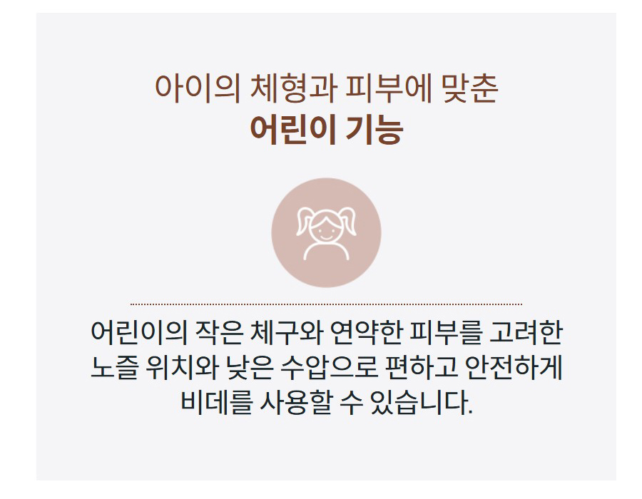 아이의 체형과 피부에 맞춘 어린이 기능  어린이의 작은 체구와 연약한 피부를 고려한 노즐 위치와 낮은 수압으로 편하고 안전하게 비데를 사용할 수 있습니다.
