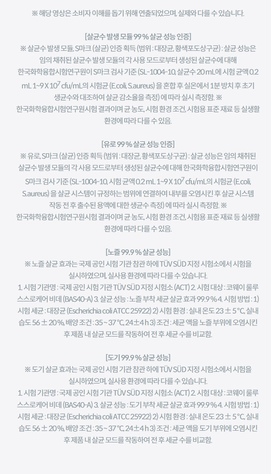 ※ 해당 영상은 소비자 이해를 돕기 위해 연출되었으며, 실제와 다를 수 있습니다.  [살균수 발생 모듈 99 % 살균 성능 인증] ※ 살균수 발생 모듈, S마크 (살균) 인증 획득 (범위 : 대장균, 황색포도상구균) : 살균 성능은 임의 채취된 살균수 발생 모듈의 각 사용 모드로부터 생성된 살균수에 대해 한국화학융합시험연구원이 S마크 검사 기준 (SL-1004-10, 살균수 20 mL에 시험 균액 0.2 mL 1~9 X 107 cfu/mL의 시험균 (E.coli, S.aureus) 을 혼합 후 실온에서 1분 방치 후 초기 생균수와 대조하여 살균 감소율을 측정) 에 따라 실시 측정함. ※ 한국화학융합시험연구원시험 결과이며 균 농도, 시험 환경 조건, 시험용 표준 재료 등 실생활 환경에 따라 다를 수 있음.  [유로 99 % 살균 성능 인증] ※ 유로, S마크 (살균) 인증 획득 (범위 : 대장균, 황색포도상구균) : 살균 성능은 임의 채취된 살균수 발생 모듈의 각 사용 모드로부터 생성된 살균수에 대해 한국화학융합시험연구원이 S마크 검사 기준 (SL-1004-10, 시험 균액 0.2 mL 1~9 X 107 cfu/mL의 시험균 (E.coli, S.aureus) 을 살균 시스템이 규정하는 범위에 연결하여 내부를 오염시킨 후 살균 시스템 작동 전 후 출수된 용액에 대한 생균수 측정) 에 따라 실시 측정함. ※ 한국화학융합시험연구원시험 결과이며 균 농도, 시험 환경 조건, 시험용 표준 재료 등 실생활 환경에 따라 다를 수 있음.  [노즐 99.9 % 살균 성능] ※ 노즐 살균 효과는 국제 공인 시험 기관 참관 하에 TÜV SÜD 지정 시험소에서 시험을 실시하였으며, 실사용 환경에 따라 다를 수 있습니다. 1. 시험 기관명 : 국제 공인 시험 기관 TÜV SÜD 지정 시험소 (ACT) 2. 시험 대상 : 코웨이 룰루 스스로케어 비데 (BAS40-A) 3. 살균 성능 : 노즐 부착 세균 살균 효과 99.9 % 4. 시험 방법 : 1) 시험 세균 : 대장균 (Escherichia coli ATCC 25922) 2) 시험 환경 : 실내 온도 23 ± 5 ℃, 실내 습도 56 ± 20 %, 배양 조건 : 35 ~ 37 °C, 24±4 h 3) 조건 : 세균 액을 노즐 부위에 오염시킨 후 제품 내 살균 모드를 작동하여 전 후 세균 수를 비교함.  [도기 99.9 % 살균 성능] ※ 도기 살균 효과는 국제 공인 시험 기관 참관 하에 TÜV SÜD 지정 시험소에서 시험을 실시하였으며, 실사용 환경에 따라 다를 수 있습니다. 1. 시험 기관명 : 국제 공인 시험 기관 TÜV SÜD 지정 시험소 (ACT) 2. 시험 대상 : 코웨이 룰루 스스로케어 비데 (BAS40-A) 3. 살균 성능 : 도기 부착 세균 살균 효과 99.9 % 4. 시험 방법 : 1) 시험 세균 : 대장균 (Escherichia coli ATCC 25922) 2) 시험 환경 : 실내 온도 23 ± 5 ℃, 실내 습도 56 ± 20 %, 배양 조건 : 35 ~ 37 °C, 24±4 h 3) 조건 : 세균 액을 도기 부위에 오염시킨 후 제품 내 살균 모드를 작동하여 전 후 세균 수를 비교함.