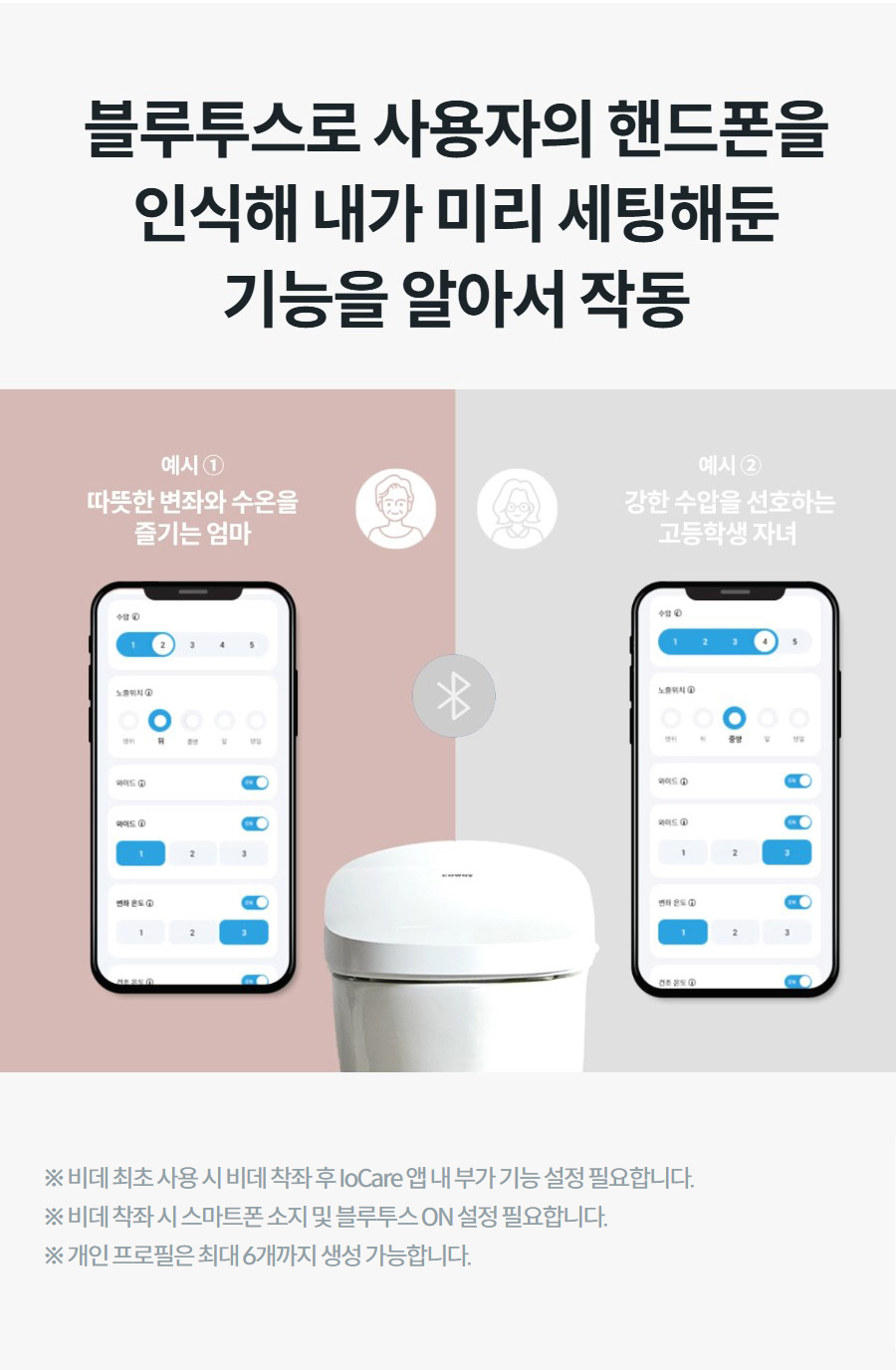 블루투스로 사용자의 핸드폰을 인식해 내가 미리 세팅해둔 기능을 알아서 작동 상세정보   ※ 비데 최초 사용 시 비데 착좌 후 IoCare 앱 내 부가 기능 설정 필요합니다. ※ 비데 착좌 시 스마트폰 소지 및 블루투스 ON 설정 필요합니다. ※ 개인 프로필은 최대 6개까지 생성 가능합니다.