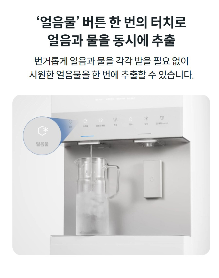 ‘얼음물’ 버튼 한 번의 터치로 얼음과 물을 동시에 추출 번거롭게 얼음과 물을 각각 받을 필요 없이 시원한 얼음물을 한 번에 추출할 수 있습니다.