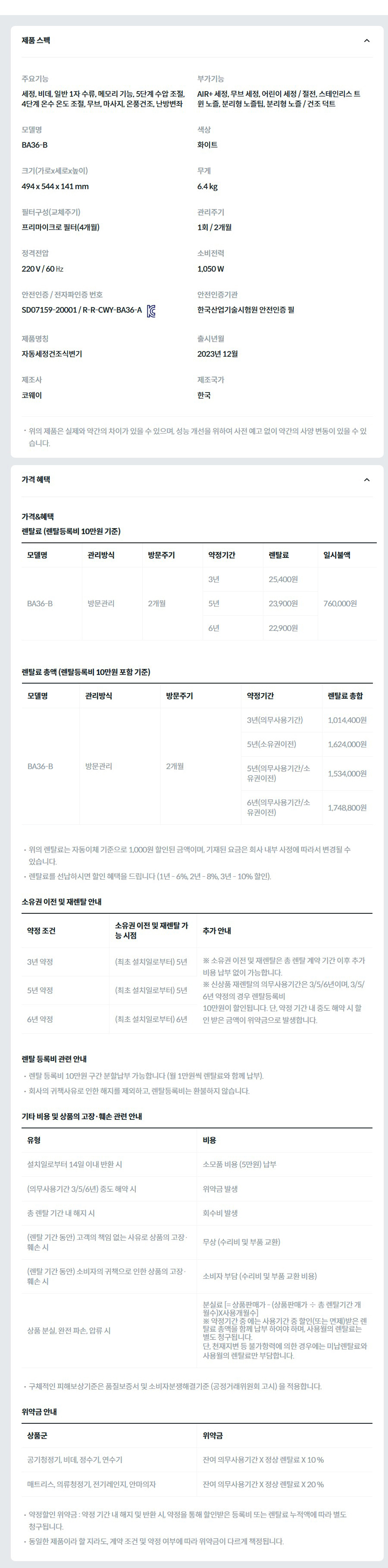 제품 스펙 주요기능  세정, 비데, 일반 1자 수류, 메모리 기능, 5단계 수압 조절, 4단계 온수 온도 조절, 무브, 마사지, 온풍건조, 난방변좌  부가기능  AIR+ 세정, 무브 세정, 어린이 세정 / 절전, 스테인리스 트윈 노즐, 분리형 노즐팁, 분리형 노즐 / 건조 덕트  모델명  BA36-B  색상  화이트  크기(가로x세로x높이)  494 x 544 x 141 mm  무게  6.4 kg  필터구성(교체주기)  프리마이크로 필터(4개월)  관리주기  1회 / 2개월  정격전압  220 V / 60 ㎐  소비전력  1,050 W  안전인증 / 전자파인증 번호  SD07159-20001 / R-R-CWY-BA36-AKC마크  안전인증기관  한국산업기술시험원 안전인증 필  제품명칭  자동세정건조식변기  출시년월  2023년 12월  제조사  코웨이  제조국가  한국  위의 제품은 실제와 약간의 차이가 있을 수 있으며, 성능 개선을 위하여 사전 예고 없이 약간의 사양 변동이 있을 수 있습니다. 가격 혜택 가격&혜택 렌탈료 (렌탈등록비 10만원 기준) 모델명	관리방식	방문주기	약정기간	렌탈료	재렌탈	일시불액	일시불 멤버십 BA36-B	방문관리	2개월	3년	25,400원	22,800원	760,000원	13,400원 5년	23,900원	21,500원 6년	22,900원	20,600원 렌탈료 총액 (렌탈등록비 10만원 포함 기준) 모델명	관리방식	방문주기	약정기간	렌탈료 총합 BA36-B	방문관리	2개월	3년(의무사용기간)	1,014,400원 5년(소유권이전)	1,624,000원 5년(의무사용기간/소유권이전)	1,534,000원 6년(의무사용기간/소유권이전)	1,748,800원 위의 렌탈료는 자동이체 기준으로 1,000원 할인된 금액이며, 기재된 요금은 회사 내부 사정에 따라서 변경될 수 있습니다. 렌탈료를 선납하시면 할인 혜택을 드립니다 (1년 - 6%, 2년 - 8%, 3년 - 10% 할인). 소유권 이전 및 재렌탈 안내 약정 조건	소유권 이전 및 재렌탈 가능 시점	추가 안내 3년 약정	(최초 설치일로부터) 5년	※ 소유권 이전 및 재렌탈은 총 렌탈 계약 기간 이후 추가 비용 납부 없이 가능합니다. ※ 신상품 재렌탈의 의무사용기간은 3/5/6년이며, 3/5/6년 약정의 경우 렌탈등록비 10만원이 할인됩니다. 단, 약정 기간 내 중도 해약 시 할인 받은 금액이 위약금으로 발생합니다. 5년 약정	(최초 설치일로부터) 5년 6년 약정	(최초 설치일로부터) 6년 렌탈 등록비 관련 안내 렌탈 등록비 10만원 구간 분할납부 가능합니다 (월 1만원씩 렌탈료와 함께 납부). 회사의 귀책사유로 인한 해지를 제외하고, 렌탈등록비는 환불하지 않습니다. 기타 비용 및 상품의 고장·훼손 관련 안내 유형	비용 설치일로부터 14일 이내 반환 시	소모품 비용 (5만원) 납부 (의무사용기간 3/5/6년) 중도 해약 시	위약금 발생 총 렌탈 기간 내 해지 시	회수비 발생 (렌탈 기간 동안) 고객의 책임 없는 사유로 상품의 고장·훼손 시	무상 (수리비 및 부품 교환) (렌탈 기간 동안) 소비자의 귀책으로 인한 상품의 고장·훼손 시	소비자 부담 (수리비 및 부품 교환 비용) 상품 분실, 완전 파손, 압류 시	분실료 [= 상품판매가 - (상품판매가 ÷ 총 렌탈기간 개월수)X사용개월수] ※ 약정기간 중 에는 사용기간 중 할인(또는 면제)받은 렌탈료 총액을 함께 납부 하여야 하며, 사용월의 렌탈료는 별도 청구됩니다. 단, 천재지변 등 불가항력에 의한 경우에는 미납렌탈료와 사용월의 렌탈료만 부담합니다. 구체적인 피해보상기준은 품질보증서 및 소비자분쟁해결기준 (공정거래위원회 고시) 을 적용합니다. 위약금 안내 상품군	위약금 공기청정기, 비데, 정수기, 연수기	잔여 의무사용기간 X 정상 렌탈료 X 10 % 매트리스, 의류청정기, 전기레인지, 안마의자	잔여 의무사용기간 X 정상 렌탈료 X 20 % 약정할인 위약금 : 약정 기간 내 해지 및 반환 시, 약정을 통해 할인받은 등록비 또는 렌탈료 누적액에 따라 별도 청구됩니다. 동일한 제품이라 할 지라도, 계약 조건 및 약정 여부에 따라 위약금이 다르게 책정됩니다.