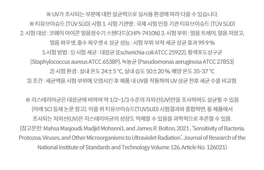 ※ UV가 조사되는 부분에 대한 살균력으로 실사용 환경에 따라 다를 수 있습니다. ※ 티유브이슈드 (TÜV SÜD) 시험 1. 시험 기관명 : 국제 시험 인증 기관 티유브이슈드 (TÜV SÜD) 2. 시험 대상 : 코웨이 아이콘 얼음정수기 스탠다드(CHPI-7410N) 3. 시험 부위 : 얼음 트레이, 얼음 저장고, 얼음 파우셋, 출수 파우셋 4. 살균 성능 : 시험 부위 부착 세균 살균 효과 99.9 % 5.시험 방법 : 1) 시험 세균 : 대장균 (Escherichia coli ATCC 25922), 황색포도상구균 (Staphylococcus aureus ATCC 6538P), 녹농균 (Pseudomonas aeruginosa ATCC 27853) 2) 시험 환경 : 실내 온도 24±5 ℃, 실내 습도 50±20 %, 배양 온도 35-37 ℃ 3) 조건 : 세균액을 시험 부위에 오염시킨 후 제품 내 UV를 작동하여 UV 살균 전후 세균 수를 비교함.  ※ 리스테리아균은 대장균에 비하여 약 1/2~1/3 수준의 자외선(UV)만을 조사하여도 살균될 수 있음 (아래 SCI 등재 논문 참고). 이를 위 티유브이슈드(TUVSUD) 시험결과와 종합하면, 동 제품에서 조사되는 자외선(UV)은 리스테리아균의 성장도 억제할 수 있음을 과학적으로 추론할 수 있음. (참고문헌: Mahsa Masjoudi, Madjid Mohseni1, and James R. Bolton, 2021 , ‘Sensitivity of Bacteria, Protozoa, Viruses, and Other Microorganisms to Ultraviolet Radiation’, Journal of Research of the National Institute of Standards and Technology Volume 126, Article No. 126021)