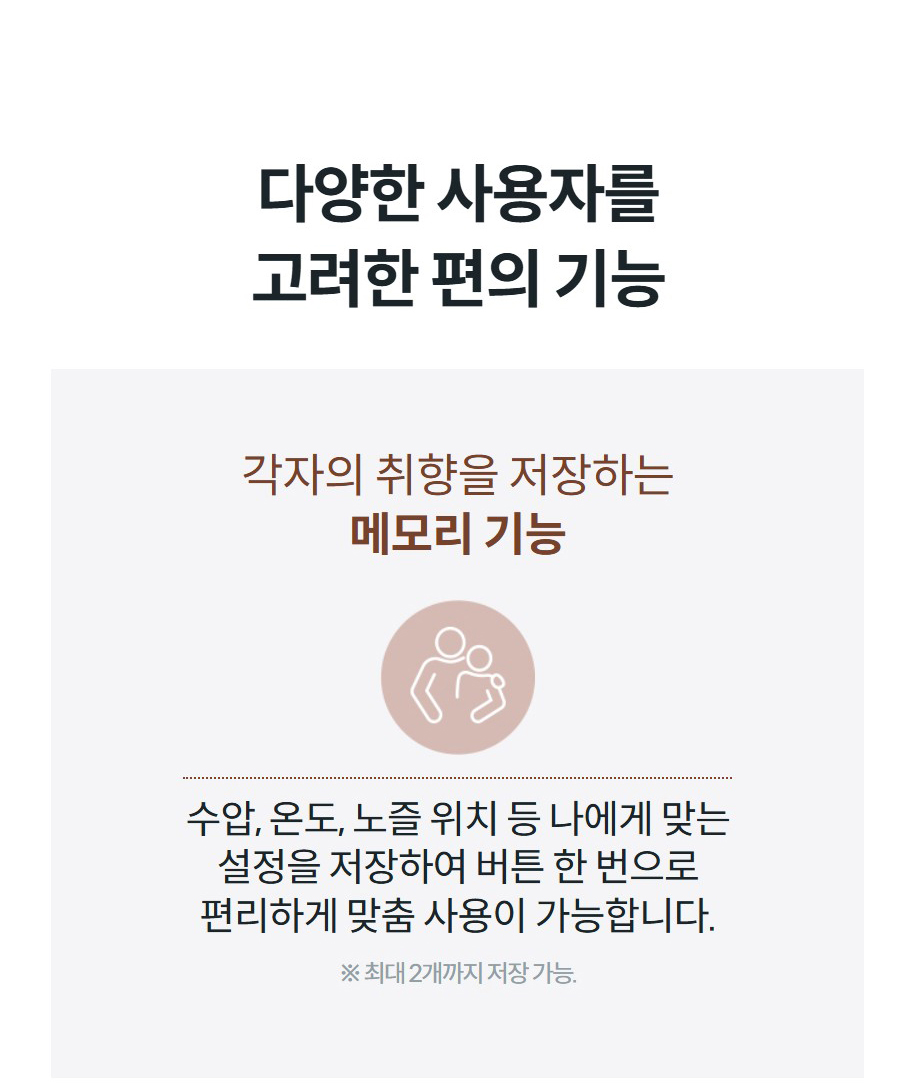 다양한 사용자를 고려한 편의 기능 각자의 취향을 저장하는 메모리 기능  수압, 온도, 노즐 위치 등 나에게 맞는 설정을 저장하여 버튼 한 번으로 편리하게 맞춤 사용이 가능합니다. ※ 최대 2개까지 저장 가능.