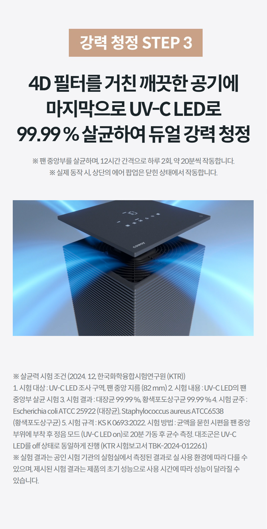 강력 청정 STEP 3 4D 필터를 거친 깨끗한 공기에 마지막으로 UV-C LED로 99.99 % 살균하여 듀얼 강력 청정 ※ 팬 중앙부를 살균하며, 12시간 간격으로 하루 2회, 약 20분씩 작동합니다. ※ 실제 동작 시, 상단의 에어 팝업은 닫힌 상태에서 작동합니다. 상세정보 ※ 살균력 시험 조건 (2024. 12, 한국화학융합시험연구원 (KTR)) 1. 시험 대상 : UV-C LED 조사 구역, 팬 중앙 지름 (82 mm) 2. 시험 내용 : UV-C LED의 팬 중앙부 살균 시험 3. 시험 결과 : 대장균 99.99 %, 황색포도상구균 99.99 % 4. 시험 균주 : Escherichia coli ATCC 25922 (대장균), Staphylococcus aureus ATCC6538 (황색포도상구균) 5. 시험 규격 : KS K 0693:2022. 시험 방법 : 균액을 묻힌 시편을 팬 중앙 부위에 부착 후 정음 모드 (UV-C LED on)로 20분 가동 후 균수 측정. 대조군은 UV-C LED를 off 상태로 동일하게 진행 (KTR 시험보고서 TBK-2024-012261) ※ 실험 결과는 공인 시험 기관의 실험실에서 측정된 결과로 실 사용 환경에 따라 다를 수 있으며, 제시된 시험 결과는 제품의 초기 성능으로 사용 시간에 따라 성능이 달라질 수 있습니다.