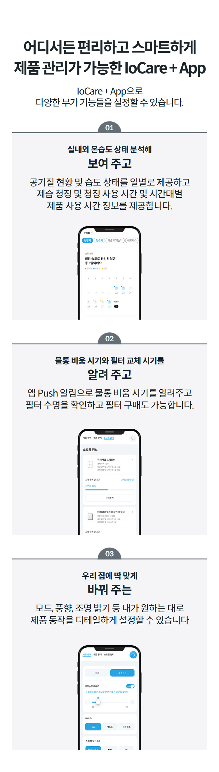 어디서든 편리하고 스마트하게 제품 관리가 가능한 IoCare + App IoCare + App으로 다양한 부가 기능들을 설정할 수 있습니다.  01 실내외 온습도 상태 분석해 보여 주고 공기질 현황 및 습도 상태를 일별로 제공하고 제습 청정 및 청정 사용 시간 및 시간대별 제품 사용 시간 정보를 제공합니다.  02 물통 비움 시기와 필터 교체 시기를 알려 주고 앱 Push 알림으로 물통 비움 시기를 알려주고 필터 수명을 확인하고 필터 구매도 가능합니다.  03 우리 집에 딱 맞게 바꿔 주는 모드, 풍향, 조명 밝기 등 내가 원하는 대로 제품 동작을 디테일하게 설정할 수 있습니다