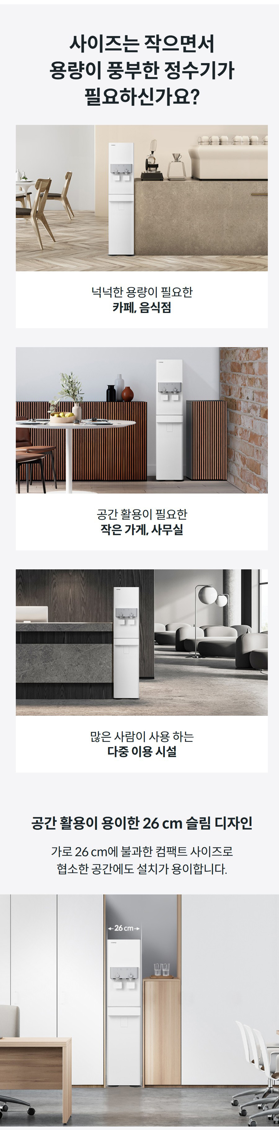 사이즈는 작으면서 용량이 풍부한 정수기가 필요하신가요?  넉넉한 용량이 필요한 카페, 음식점  공간 활용이 필요한 작은 가게, 사무실  많은 사람이 사용 하는 다중 이용 시설 공간 활용이 용이한 26 cm 슬림 디자인 가로 26 cm에 불과한 컴팩트 사이즈로 협소한 공간에도 설치가 용이합니다.