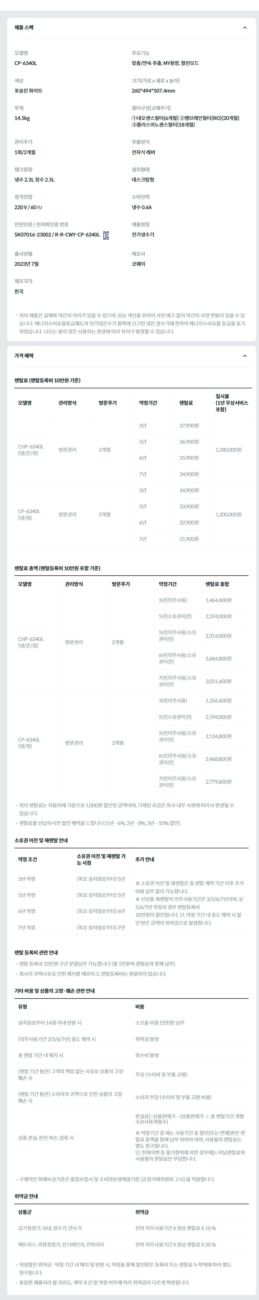 제품 스펙 모델명  CP-6340L  주요기능  맞춤/연속 추출, MY용량, 절전모드  색상  포슬린 화이트  크기(가로 x 세로 x 높이)  260*494*507.4mm  무게  14.5kg  필터구성(교체주기)  ①네오센스필터(6개월) ②멤브레인필터(RO)(20개월) ③플러스이노센스필터(18개월)  관리주기  1회/2개월  추출방식  전자식 레버  탱크용량  냉수 2.3L 정수 2.5L  설치형태  데스크탑형  정격전압  220 V / 60 ㎐  소비전력  냉수 0.6A  안전인증 / 전자파인증 번호  SK07016-23002 / R-R-CWY-CP-6340LKC마크  제품명칭  전기냉수기  출시년월  2023년 7월  제조사  코웨이  제조국가  한국  위의 제품은 실제와 약간의 차이가 있을 수 있으며, 성능 개선을 위하여 사전 예고 없이 약간의 사양 변동이 있을 수 있습니다. 에너지소비효율등급제도의 전기냉온수기 품목에 신고된 냉온 정수기에 한하여 에너지소비효율 등급을 표기하였습니다. 나오는 물의 양은 사용하는 환경에 따라 차이가 발생할 수 있습니다. 가격 혜택 렌탈료 (렌탈등록비 10만원 기준) 모델명	관리방식	방문주기	약정기간	렌탈료	재렌탈	일시불 (1년 무상서비스 포함) CHP-6340L (냉/온/정)	방문관리	2개월	3년	37,900원	34,100원	1,280,000원 5년	36,900원	33,200원 6년	35,900원	32,300원 7년	34,900원	31,400원 CP-6340L (냉/정)	방문관리	2개월	3년	34,900원	31,400원	1,200,000원 5년	33,900원	30,500원 6년	32,900원	29,600원 7년	31,900원	28,700원 렌탈료 총액 (렌탈등록비 10만원 포함 기준) 모델명	관리방식	방문주기	약정기간	렌탈료 총합 CHP-6340L (냉/온/정)	방문관리	2개월	3년(의무사용)	1,464,400원 5년(소유권이전)	2,374,000원 5년(의무사용/소유권이전)	2,314,000원 6년(의무사용/소유권이전)	2,684,800원 7년(의무사용/소유권이전)	3,031,600원 CP-6340L (냉/정)	방문관리	2개월	3년(의무사용)	1,356,400원 5년(소유권이전)	2,194,000원 5년(의무사용/소유권이전)	2,134,800원 6년(의무사용/소유권이전)	2,468,800원 7년(의무사용/소유권이전)	2,779,600원 위의 렌탈료는 자동이체 기준으로 1,000원 할인된 금액이며, 기재된 요금은 회사 내부 사정에 따라서 변경될 수 있습니다. 렌탈료를 선납하시면 할인 혜택을 드립니다 (1년 - 6%, 2년 - 8%, 3년 - 10% 할인). 소유권 이전 및 재렌탈 안내 약정 조건	소유권 이전 및 재렌탈 가능 시점	추가 안내 3년 약정	(최초 설치일로부터) 5년	※ 소유권 이전 및 재렌탈은 총 렌탈 계약 기간 이후 추가 비용 납부 없이 가능합니다. ※ 신상품 재렌탈의 의무사용기간은 3/5/6/7년이며, 3/5/6/7년 약정의 경우 렌탈등록비 10만원이 할인됩니다. 단, 약정 기간 내 중도 해약 시 할인 받은 금액이 위약금으로 발생합니다. 5년 약정	(최초 설치일로부터) 5년 6년 약정	(최초 설치일로부터) 6년 7년 약정	(최초 설치일로부터) 7년 렌탈 등록비 관련 안내 렌탈 등록비 10만원 구간 분할납부 가능합니다 (월 1만원씩 렌탈료와 함께 납부). 회사의 귀책사유로 인한 해지를 제외하고, 렌탈등록비는 환불하지 않습니다. 기타 비용 및 상품의 고장·훼손 관련 안내 유형	비용 설치일로부터 14일 이내 반환 시	소모품 비용 (5만원) 납부 (의무사용기간 3/5/6/7년) 중도 해약 시	위약금 발생 총 렌탈 기간 내 해지 시	회수비 발생 (렌탈 기간 동안) 고객의 책임 없는 사유로 상품의 고장·훼손 시	무상 (수리비 및 부품 교환) (렌탈 기간 동안) 소비자의 귀책으로 인한 상품의 고장·훼손 시	소비자 부담 (수리비 및 부품 교환 비용) 상품 분실, 완전 파손, 압류 시	분실료[=상품판매가 – (상품판매가 ÷ 총 렌탈기간 개월수)X사용개월수]  ※ 약정기간 중 에는 사용기간 중 할인(또는 면제)받은 렌탈료 총액을 함께 납부 하여야 하며, 사용월의 렌탈료는 별도 청구됩니다. 단, 천재지변 등 불가항력에 의한 경우에는 미납렌탈료와 사용월의 렌탈료만 부담합니다. 구체적인 피해보상기준은 품질보증서 및 소비자분쟁해결기준 (공정거래위원회 고시) 을 적용합니다. 위약금 안내 상품군	위약금 공기청정기, 비데, 정수기, 연수기	잔여 의무사용기간 X 정상 렌탈료 X 10 % 매트리스, 의류청정기, 전기레인지, 안마의자	잔여 의무사용기간 X 정상 렌탈료 X 20 % 약정할인 위약금 : 약정 기간 내 해지 및 반환 시, 약정을 통해 할인받은 등록비 또는 렌탈료 누적액에 따라 별도 청구됩니다. 동일한 제품이라 할 지라도, 계약 조건 및 약정 여부에 따라 위약금이 다르게 책정됩니다.