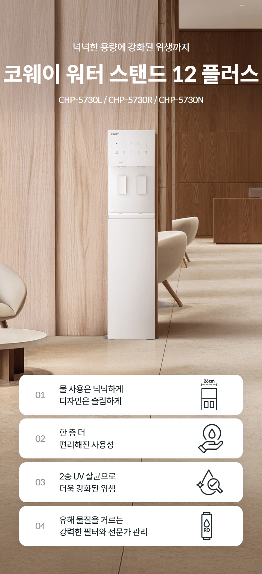 넉넉한 용량에 강화된 위생까지  코웨이 워터스탠드 플러스 CHP-5730L / CHP-5730R  01 물 사용은 넉넉하게 디자인은 슬림하게   02 한 층 더 편리해진 사용성   03 2중 UV 살균으로 더욱 강화된 위생   04 유해 물질을 거르는 강력한 필터와 전문가 관리