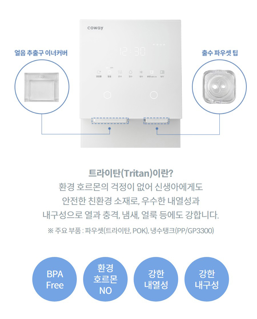 트라이탄(Tritan)이란?  환경 호르몬의 걱정이 없어 신생아에게도 안전한 친환경 소재로, 우수한 내열성과 내구성으로 열과 충격, 냄새, 얼룩 등에도 강합니다.  ※ 주요 부품 : 파우셋(트라이탄, POK), 냉수탱크(PP/GP3300)  BPA Free  환경 호르몬 NO  강한 내열성  강한 내구성