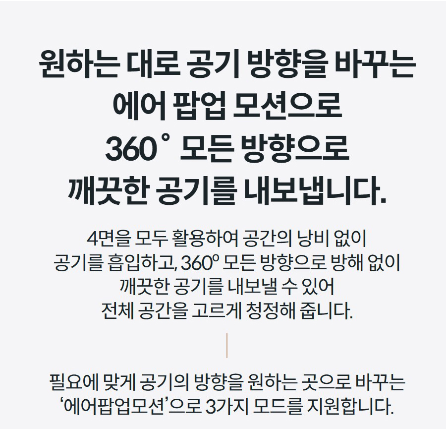 원하는 대로 공기 방향을 바꾸는 에어 팝업 모션으로 360˚ 모든 방향으로 깨끗한 공기를 내보냅니다. 4면을 모두 활용하여 공간의 낭비 없이 공기를 흡입하고, 360º 모든 방향으로 방해 없이 깨끗한 공기를 내보낼 수 있어 전체 공간을 고르게 청정해 줍니다.  필요에 맞게 공기의 방향을 원하는 곳으로 바꾸는 ‘에어팝업모션’으로 3가지 모드를 지원합니다.