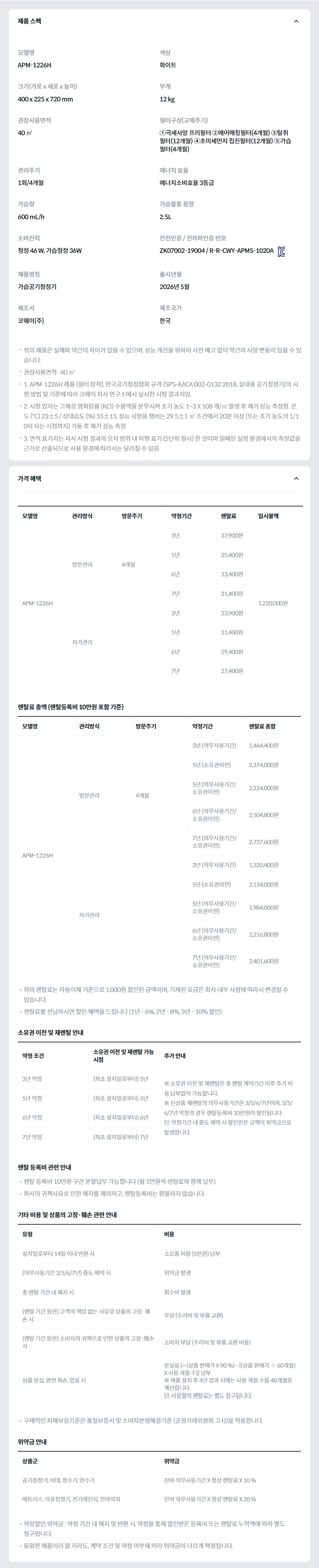 제품 스펙 모델명  APM-1226H  색상  화이트  크기(가로 x 세로 x 높이)  400 x 225 x 720 mm  무게  12 kg  권장사용면적  40 ㎡  필터구성(교체주기)  ①극세사망 프리필터 ②에어매칭필터(4개월) ③탈취 필터(12개월) ④초미세먼지 집진필터(12개월) ⑤가습필터(4개월)  관리주기  1회/4개월  에너지 효율  에너지소비효율 3등급  가습량  600 mL/h  가습물통 용량  2.5L  소비전력  청정 46 W, 가습청정 36W  안전인증 / 전자파인증 번호  ZK07002-19004 / R-R-CWY-APMS-1020AKC마크  제품명칭  가습공기청정기  출시년월  2026년 5월  제조사  코웨이(주)  제조국가  한국  위의 제품은 실제와 약간의 차이가 있을 수 있으며, 성능 개선을 위하여 사전 예고 없이 약간의 사양 변동이 있을 수 있습니다. 권장사용면적 : 40 ㎡ 1. APM-1226H 제품 (필터 장착), 한국공기청정협회 규격 (SPS-KACA 002-0132:2018, 실내용 공기청정기)의 시험 방법 및 기준에 따라 코웨이 자사 연구소에서 실시한 시험 결과치임. 2. 시험 입자는 고체상 염화칼륨 (KCl) 수용액을 분무시켜 초기 농도 1~3 X 108 개/㎥ 발생 후 제거 성능 측정함. 온도 (℃) 23±5 / 상대습도 (%) 55±15, 성능 시험용 챔버는 29.5±1 ㎥ 조건에서 20분 이상 (또는 초기 농도의 1/10이 되는 시점까지) 가동 후 제거 성능 측정. 3. 면적 표기치는 자사 시험 결과의 오차 범위 내 하향 표기 (5단위 절사) 한 것이며 밀폐된 실험 환경에서의 측정값을 근거로 산출되므로 사용 환경에 따라서는 달라질 수 있음. 가격 혜택 모델명	관리방식	방문주기	약정기간	렌탈료	재렌탈	일시불액 APM-1226H	방문관리	4개월	3년	37,900원	34,100원	1,220,000원 5년	35,400원	31,800원 6년	33,400원	30,000원 7년	31,400원	28,200원 자가관리		3년	33,900원	30,500원 5년	31,400원	28,200원 6년	29,400원	26,400원 7년	27,400원	24,600원 렌탈료 총액 (렌탈등록비 10만원 포함 기준) 모델명	관리방식	방문주기	약정기간	렌탈료 총합 APM-1226H	방문관리	4개월	3년 (의무사용기간)	1,464,400원 5년 (소유권이전)	2,374,000원 5년 (의무사용기간/소유권이전)	2,224,000원 6년 (의무사용기간/소유권이전)	2,504,800원 7년 (의무사용기간/소유권이전)	2,737,600원 자가관리		3년 (의무사용기간)	1,320,400원 5년 (소유권이전)	2,134,000원 5년 (의무사용기간/소유권이전)	1,984,000원 6년 (의무사용기간/소유권이전)	2,216,800원 7년 (의무사용기간/소유권이전)	2,401,600원 위의 렌탈료는 자동이체 기준으로 1,000원 할인된 금액이며, 기재된 요금은 회사 내부 사정에 따라서 변경될 수 있습니다. 렌탈료를 선납하시면 할인 혜택을 드립니다 (1년 - 6%, 2년 - 8%, 3년 - 10% 할인). 소유권 이전 및 재렌탈 안내 약정 조건	소유권 이전 및 재렌탈 가능 시점	추가 안내 3년 약정	(최초 설치일로부터) 5년	※ 소유권 이전 및 재렌탈은 총 렌탈 계약기간 이후 추가 비용 납부없이 가능합니다. ※ 신상품 재렌탈의 의무사용기간은 3/5/6/7년이며, 3/5/6/7년 약정의 경우 렌탈등록비 10만원이 할인됩니다. 단, 약정기간 내 중도 해약 시 할인받은 금액이 위약금으로 발생합니다. 5년 약정	(최초 설치일로부터) 5년 6년 약정	(최초 설치일로부터) 6년 7년 약정	(최초 설치일로부터) 7년 렌탈 등록비 관련 안내 렌탈 등록비 10만원 구간 분할납부 가능합니다 (월 1만원씩 렌탈료와 함께 납부). 회사의 귀책사유로 인한 해지를 제외하고, 렌탈등록비는 환불하지 않습니다. 기타 비용 및 상품의 고장·훼손 관련 안내 유형	비용 설치일로부터 14일 이내 반환 시	소모품 비용 (5만원) 납부 (의무사용기간 3/5/6/7년) 중도 해약 시	위약금 발생 총 렌탈 기간 내 해지 시	회수비 발생 (렌탈 기간 동안) 고객의 책임 없는 사유로 상품의 고장·훼손 시	무상 (수리비 및 부품 교환) (렌탈 기간 동안) 소비자의 귀책으로 인한 상품의 고장·훼손 시	소비자 부담 (수리비 및 부품 교환 비용) 상품 분실, 완전 파손, 압류 시	분실료 [= (상품 판매가 X 90 %) - {(상품 판매가 ÷ 60개월) X 사용 개월 수}] 납부 ※ 제품 설치 후 4년 경과 시에는 사용 개월 수를 48개월로 계산합니다. 단, 사용월의 렌탈료는 별도 청구됩니다. 구체적인 피해보상기준은 품질보증서 및 소비자분쟁해결기준 (공정거래위원회 고시)을 적용합니다. 위약금 안내 상품군	위약금 공기청정기, 비데, 정수기, 연수기	잔여 의무사용기간 X 정상 렌탈료 X 10 % 매트리스, 의류청정기, 전기레인지, 안마의자	잔여 의무사용기간 X 정상 렌탈료 X 20 % 약정할인 위약금 : 약정 기간 내 해지 및 반환 시, 약정을 통해 할인받은 등록비 또는 렌탈료 누적액에 따라 별도 청구됩니다. 동일한 제품이라 할 지라도, 계약 조건 및 약정 여부에 따라 위약금이 다르게 책정됩니다.