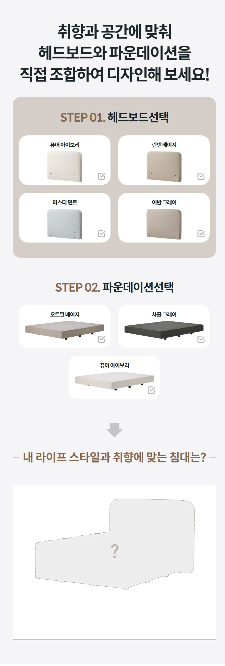 취향과 공간에 맞춰 헤드보드와 파운데이션을 직접 조합하여 디자인해 보세요! STEP 01. 헤드보드선택 퓨어 아이보리  린넨 베이지  미스티 민트  어반 그레이  STEP 02. 파운데이션선택 오트밀 베이지  차콜 그레이  퓨어 아이보리  내 라이프 스타일과 취향에 맞는 침대는?