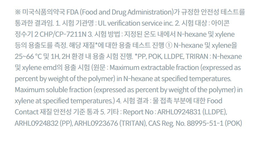 ※ 미국식품의약국 FDA (Food and Drug Administration)가 규정한 안전성 테스트를 통과한 결과임. 1. 시험 기관명 : UL verification service inc. 2. 시험 대상 : 아이콘 정수기 2 CHP/CP-7211N 3. 시험 방법 : 지정된 온도 내에서 N-hexane 및 xylene 등의 용출도를 측정. 해당 재질*에 대한 용출 테스트 진행 ① N-hexane 및 xylene을 25~66 ℃ 및 1H, 2H 환경 내 용출 시험 진행. *PP, POK, LLDPE, TRIRAN : N-hexane 및 xylene emd의 용출 시험 (원문 : Maximum extractable fraction (expressed as percent by weight of the polymer) in N-hexane at specified temperatures. Maximum soluble fraction (expressed as percent by weight of the polymer) in xylene at specified temperatures.) 4. 시험 결과 : 물 접촉 부분에 대한 Food Contact 재질 안전성 기준 통과 5. 기타 : Report No : ARHL0924831 (LLDPE), ARHL0924832 (PP), ARHL0923676 (TRITAN), CAS Reg. No. 88995-51-1 (POK)