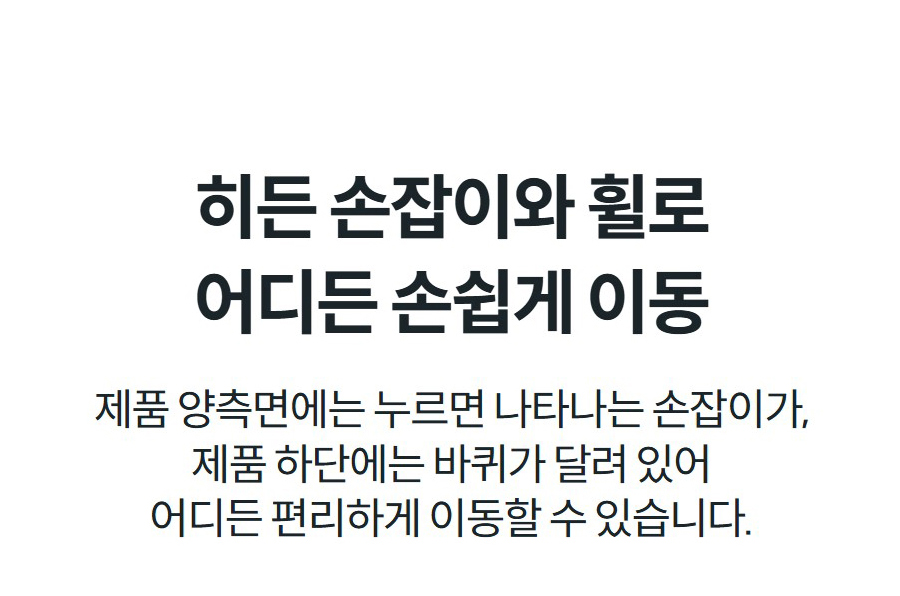 히든 손잡이와 휠로 어디든 손쉽게 이동 제품 양측면에는 누르면 나타나는 손잡이가, 제품 하단에는 바퀴가 달려 있어 어디든 편리하게 이동할 수 있습니다.