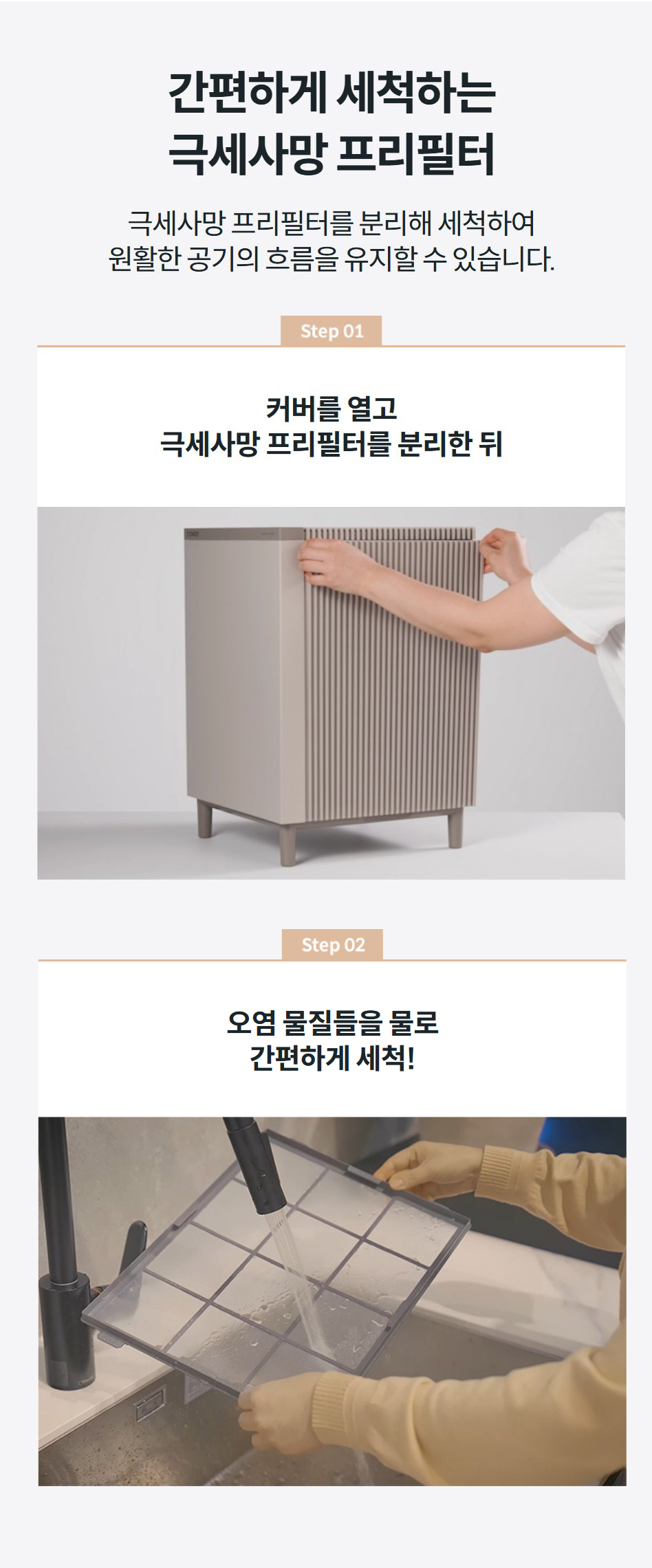 간편하게 세척하는 극세사망 프리필터 극세사망 프리필터를 분리해 세척하여 원활한 공기의 흐름을 유지할 수 있습니다.  step02  오염 물질들을 물로 간편하게 세척! step01 커버를 열고 극세사망 프리필터를 분리한 뒤 step02  오염 물질들을 물로 간편하게 세척! step01 커버를 열고 극세사망 프리필터를 분리한 뒤