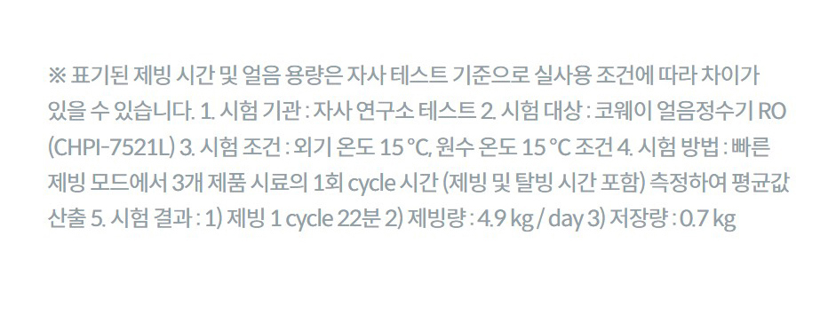 ※ 표기된 제빙 시간 및 얼음 용량은 자사 테스트 기준으로 실사용 조건에 따라 차이가 있을 수 있습니다. 1. 시험 기관 : 자사 연구소 테스트 2. 시험 대상 : 코웨이 얼음정수기 RO (CHPI-7521L) 3. 시험 조건 : 외기 온도 15 ℃, 원수 온도 15 ℃ 조건 4. 시험 방법 : 빠른 제빙 모드에서 3개 제품 시료의 1회 cycle 시간 (제빙 및 탈빙 시간 포함) 측정하여 평균값 산출 5. 시험 결과 : 1) 제빙 1 cycle 22분 2) 제빙량 : 4.9 kg / day 3) 저장량 : 0.7 kg