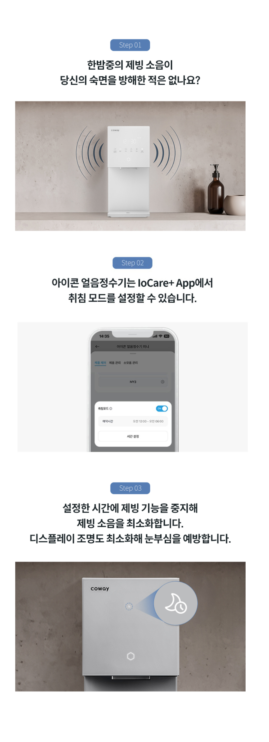 한밤중의 제빙 소음이 당신의 숙면을 방해한 적은 없나요? 아이콘 얼음정수기는 IoCare+APP에서 취침 모드를 설정할 수 있습니다. 설정한 시간에 제빙 기능을 중지해 제빙 소음을 최소화 합니다. 디스플에이 조명도 최소화해 눈부심을 예방합니다.
