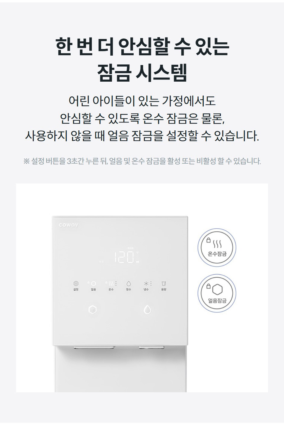 한 번 더 안심할 수 있는 잠금 시스템 어린 아이들이 있는 가정에서도 안심할 수 있도록 온수 잠금은 물론, 사용하지 않을 때 얼음 잠금을 설정할 수 있습니다.  ※ 설정 버튼을 3초간 누른 뒤, 얼음 및 온수 잠금을 활성 또는 비활성 할 수 있습니다.