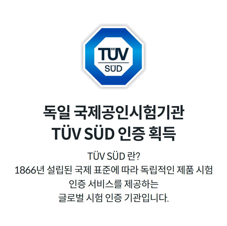 독일 국제공인시험기관 TÜV SÜD 인증 획득 TÜV SÜD 란? 1866년 설립된 국제 표준에 따라 독립적인 제품 시험 인증 서비스를 제공하는 글로벌 시험 인증 기관입니다.