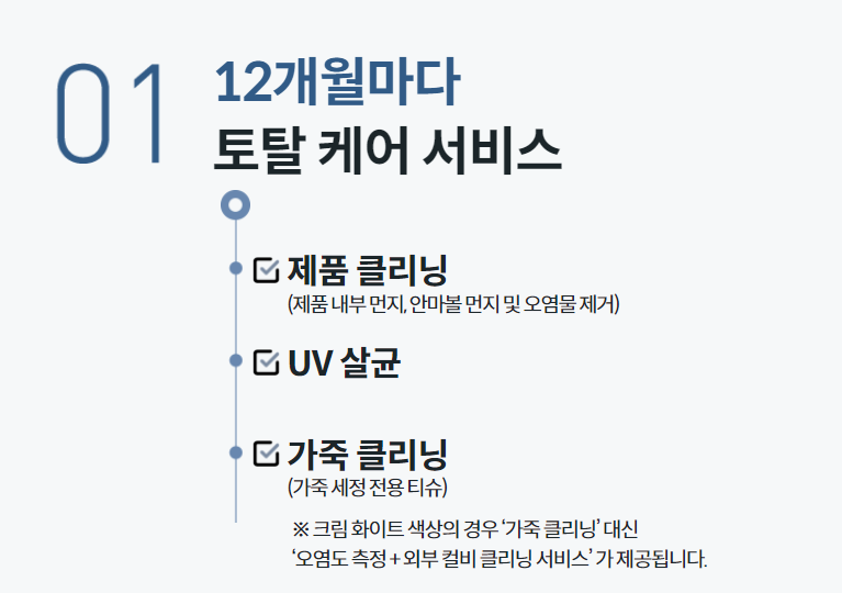 12개월마다 토탈 케어 서비스  제품 클리닝 (제품 내부 먼지, 안마볼 먼지 및 오염물 제거)  UV 살균    가죽 클리닝 (가죽 세정 전용 티슈) ※ 크림 화이트 색상의 경우 ‘가죽 클리닝’ 대신 ‘오염도 측정 + 외부 컬비 클리닝 서비스’ 가 제공됩니다.