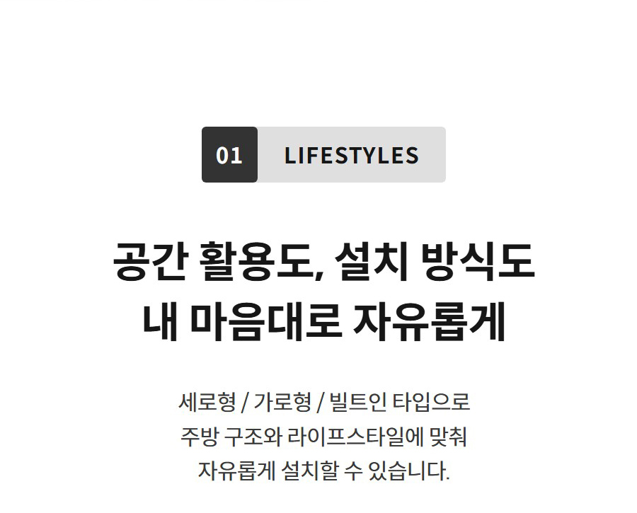 01 LIFESTYLES  공간 활용도, 설치 방식도 내 마음대로 자유롭게 세로형 / 가로형 / 빌트인 타입으로 주방 구조와 라이프스타일에 맞춰 자유롭게 설치할 수 있습니다.
