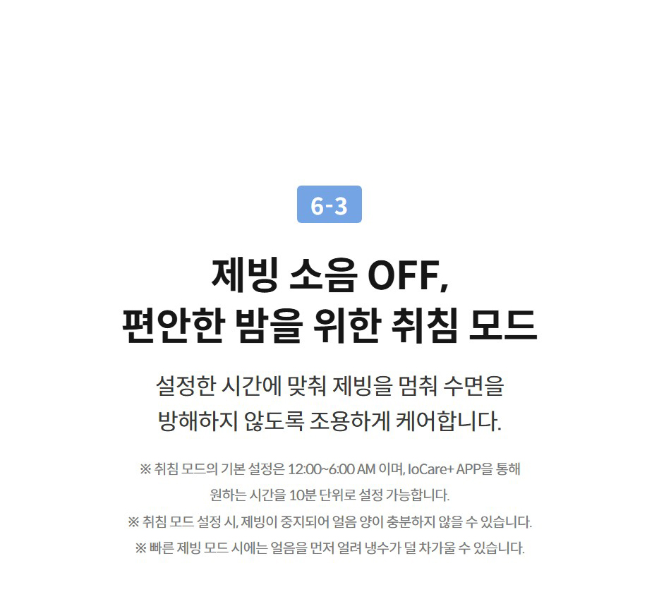 6-3  제빙 소음 OFF, 편안한 밤을 위한 취침 모드 설정한 시간에 맞춰 제빙을 멈춰 수면을 방해하지 않도록 조용하게 케어합니다.  ※ 취침 모드의 기본 설정은 12:00~6:00 AM 이며, IoCare+ APP을 통해 원하는 시간을 10분 단위로 설정 가능합니다. ※ 취침 모드 설정 시, 제빙이 중지되어 얼음 양이 충분하지 않을 수 있습니다. ※ 빠른 제빙 모드 시에는 얼음을 먼저 얼려 냉수가 덜 차가울 수 있습니다.
