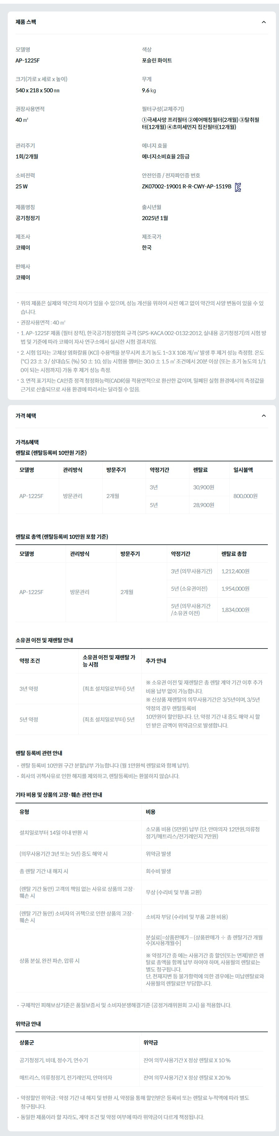 제품 스펙 모델명  AP-1225F  색상  포슬린 화이트  크기(가로 x 세로 x 높이)  540 x 218 x 500 ㎜  무게  9.6 ㎏  권장사용면적  40 ㎡  필터구성(교체주기)  ①극세사망 프리필터 ②에어매칭필터(2개월) ③탈취필터(12개월) ④초미세먼지 집진필터(12개월)  관리주기  1회/2개월  에너지 효율  에너지소비효율 2등급  소비전력  25 W  안전인증 / 전자파인증 번호  ZK07002-19001 R-R-CWY-AP-1519BKC마크  제품명칭  공기청정기  출시년월  2025년 1월  제조사  코웨이  제조국가  한국  판매사  코웨이  위의 제품은 실제와 약간의 차이가 있을 수 있으며, 성능 개선을 위하여 사전 예고 없이 약간의 사양 변동이 있을 수 있습니다. 권장사용면적 : 40 ㎡ 1. AP-1225F 제품 (필터 장착), 한국공기청정협회 규격 (SPS-KACA 002-0132:2012, 실내용 공기청정기)의 시험 방법 및 기준에 따라 코웨이 자사 연구소에서 실시한 시험 결과치임. 2. 시험 입자는 고체상 염화칼륨 (KCl) 수용액을 분무시켜 초기 농도 1~3 X 108 개/㎥ 발생 후 제거 성능 측정함. 온도 (℃) 23 ± 3 / 상대습도 (%) 50 ± 10, 성능 시험용 챔버는 30.0 ± 1.5 ㎥ 조건에서 20분 이상 (또는 초기 농도의 1/10이 되는 시점까지) 가동 후 제거 성능 측정. 3. 면적 표기치는 CA인증 정격 청정화능력(CADR)을 적용면적으로 환산한 값이며, 밀폐된 실험 환경에서의 측정값을 근거로 산출되므로 사용 환경에 따라서는 달라질 수 있음. 가격 혜택 가격&혜택 렌탈료 (렌탈등록비 10만원 기준) 모델명	관리방식	방문주기	약정기간	렌탈료	재렌탈	일시불액 AP-1225F	방문관리	2개월	3년	30,900원	27,800원	800,000원 5년	28,900원	26,000원 렌탈료 총액 (렌탈등록비 10만원 포함 기준) 모델명	관리방식	방문주기	약정기간	렌탈료 총합 AP-1225F	방문관리	2개월	3년 (의무사용기간)	1,212,400원 5년 (소유권이전)	1,954,000원 5년 (의무사용기간 /소유권 이전)	1,834,000원 소유권 이전 및 재렌탈 안내 약정 조건	소유권 이전 및 재렌탈 가능 시점	추가 안내 3년 약정	(최초 설치일로부터) 5년	※ 소유권 이전 및 재렌탈은 총 렌탈 계약 기간 이후 추가 비용 납부 없이 가능합니다. ※ 신상품 재렌탈의 의무사용기간은 3/5년이며, 3/5년 약정의 경우 렌탈등록비 10만원이 할인됩니다. 단, 약정 기간 내 중도 해약 시 할인 받은 금액이 위약금으로 발생합니다. 5년 약정	(최초 설치일로부터) 5년 렌탈 등록비 관련 안내 렌탈 등록비 10만원 구간 분할납부 가능합니다 (월 1만원씩 렌탈료와 함께 납부). 회사의 귀책사유로 인한 해지를 제외하고, 렌탈등록비는 환불하지 않습니다. 기타 비용 및 상품의 고장·훼손 관련 안내 유형	비용 설치일로부터 14일 이내 반환 시	소모품 비용 (5만원) 납부 (단, 안마의자 12만원,의류청정기/매트리스/전기레인지 7만원) (의무사용기간 3년 또는 5년) 중도 해약 시	위약금 발생 총 렌탈 기간 내 해지 시	회수비 발생 (렌탈 기간 동안) 고객의 책임 없는 사유로 상품의 고장·훼손 시	무상 (수리비 및 부품 교환) (렌탈 기간 동안) 소비자의 귀책으로 인한 상품의 고장·훼손 시	소비자 부담 (수리비 및 부품 교환 비용) 상품 분실, 완전 파손, 압류 시	분실료[=상품판매가 – (상품판매가 ÷ 총 렌탈기간 개월수)X사용개월수]  ※ 약정기간 중 에는 사용기간 중 할인(또는 면제)받은 렌탈료 총액을 함께 납부 하여야 하며, 사용월의 렌탈료는 별도 청구됩니다. 단, 천재지변 등 불가항력에 의한 경우에는 미납렌탈료와 사용월의 렌탈료만 부담합니다. 구체적인 피해보상기준은 품질보증서 및 소비자분쟁해결기준 (공정거래위원회 고시) 을 적용합니다. 위약금 안내 상품군	위약금 공기청정기, 비데, 정수기, 연수기	잔여 의무사용기간 X 정상 렌탈료 X 10 % 매트리스, 의류청정기, 전기레인지, 안마의자	잔여 의무사용기간 X 정상 렌탈료 X 20 % 약정할인 위약금 : 약정 기간 내 해지 및 반환 시, 약정을 통해 할인받은 등록비 또는 렌탈료 누적액에 따라 별도 청구됩니다. 동일한 제품이라 할 지라도, 계약 조건 및 약정 여부에 따라 위약금이 다르게 책정됩니다.