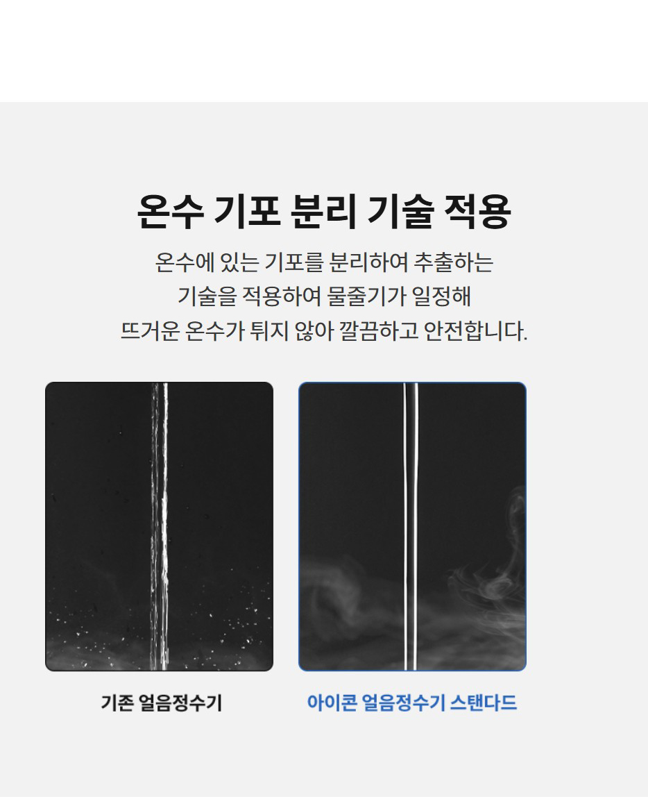 온수 기포 분리 기술 적용  온수에 있는 기포를 분리하여 추출하는 기술을 적용하여 물줄기가 일정해 뜨거운 온수가 튀지 않아 깔끔하고 안전합니다.