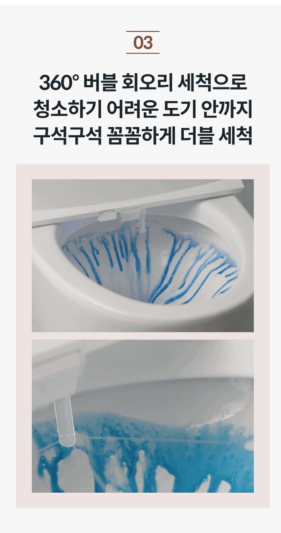 360° 버블 회오리 세척으로 청소하기 어려운 도기 안까지 구석구석 꼼꼼하게 더블 세척