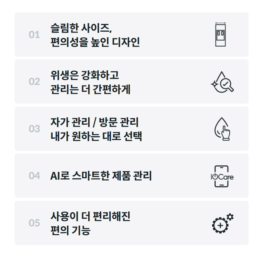 01  슬림한 사이즈, 편의성을 높인 디자인  02  위생은 강화하고 관리는 더 간편하게  03  자가 관리 / 방문 관리 내가 원하는 대로 선택  04  AI로 스마트한 제품 관리  05  사용이 더 편리해진 편의 기능