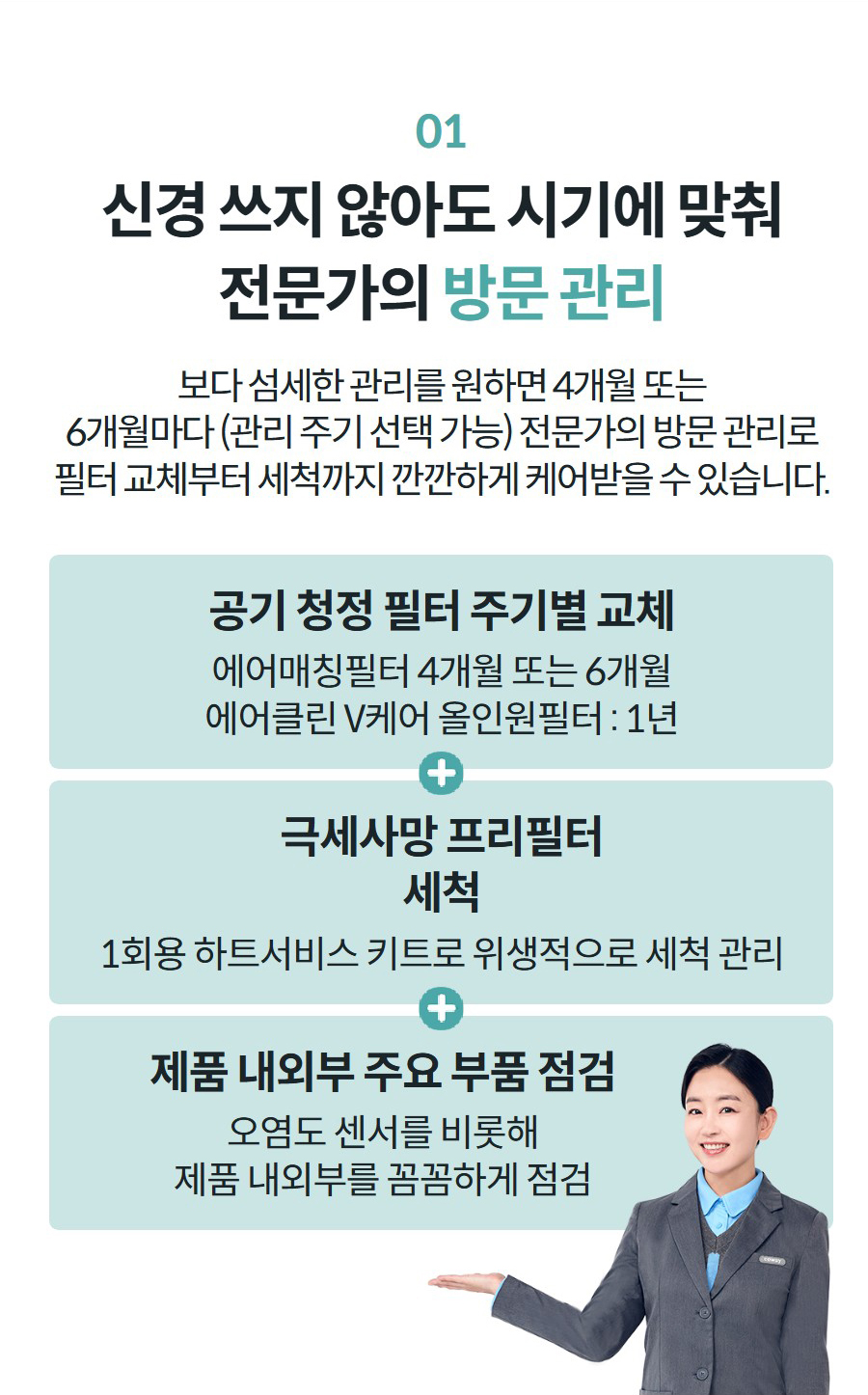 01 신경 쓰지 않아도 시기에 맞춰 전문가의 방문 관리 보다 섬세한 관리를 원하면 4개월 또는 6개월마다 (관리 주기 선택 가능) 전문가의 방문 관리로 필터 교체부터 세척까지 깐깐하게 케어받을 수 있습니다.   공기 청정 필터 주기별 교체 에어매칭필터 4개월 또는 6개월 에어클린 V케어 올인원필터 : 1년 극세사망 프리필터 세척 1회용 하트서비스 키트로 위생적으로 세척 관리 제품 내외부 주요 부품 점검 오염도 센서를 비롯해 제품 내외부를 꼼꼼하게 점검