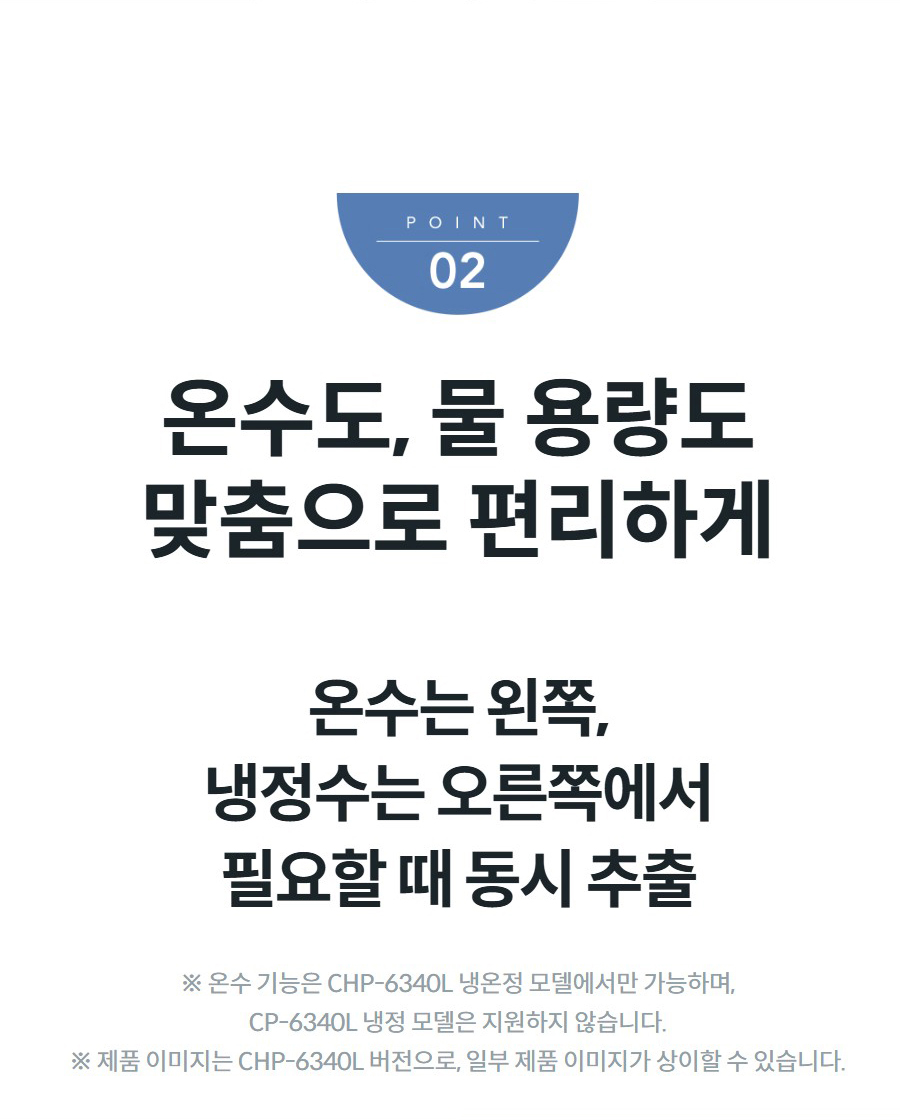 온수도, 물 용량도 맞춤으로 편리하게 온수는 왼쪽, 냉정수는 오른쪽에서 필요할 때 동시 추출 ※ 온수 기능은 CHP-6340L 냉온정 모델에서만 가능하며, CP-6340L 냉정 모델은 지원하지 않습니다. ※ 제품 이미지는 CHP-6340L 버전으로, 일부 제품 이미지가 상이할 수 있습니다.