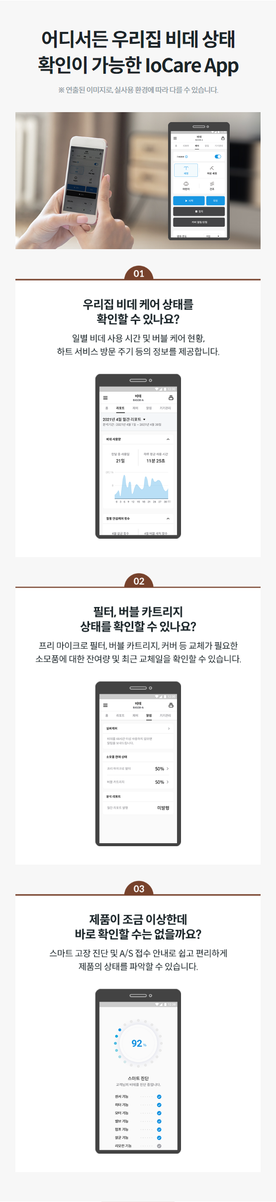 어디서든 우리집 비데 상태 확인이 가능한 IoCare App ※ 연출된 이미지로, 실사용 환경에 따라 다를 수 있습니다. 우리집 비데 케어 상태를 확인할 수 있나요? 일별 비데 사용 시간 및 버블 케어 현황, 하트 서비스 방문 주기 등의 정보를 제공합니다.  필터, 버블 카트리지 상태를 확인할 수 있나요? 프리 마이크로 필터, 버블 카트리지, 커버 등 교체가 필요한 소모품에 대한 잔여량 및 최근 교체일을 확인할 수 있습니다.  제품이 조금 이상한데 바로 확인할 수는 없을까요? 스마트 고장 진단 및 A/S 접수 안내로 쉽고 편리하게 제품의 상태를 파악할 수 있습니다.