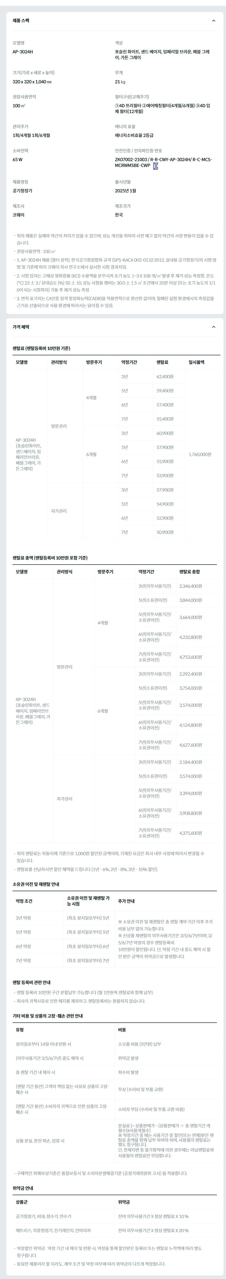제품 스펙 모델명  AP-3024H  색상  포슬린 화이트, 샌드 베이지, 임페리얼 브라운, 페블 그레이, 가든 그레이  크기(가로 x 세로 x 높이)  320 x 320 x 1,040 ㎜  무게  21 ㎏  권장사용면적  100 ㎡  필터구성(교체주기)  ①4D 프리필터 ②에어매칭필터(4개월/6개월) ③4D 입체 필터(12개월)  관리주기  1회/4개월 1회/6개월  에너지 효율  에너지소비효율 2등급  소비전력  65 W  안전인증 / 전자파인증 번호  ZK07002-21003 / R-R-CWY-AP-3024H/ R-C-MCS-MCRWMSBE-CWPKC마크  제품명칭  공기청정기  출시년월  2025년 1월  제조사  코웨이  제조국가  한국  위의 제품은 실제와 약간의 차이가 있을 수 있으며, 성능 개선을 위하여 사전 예고 없이 약간의 사양 변동이 있을 수 있습니다. 권장사용면적 : 100 ㎡ 1. AP-3024H 제품 (필터 장착), 한국공기청정협회 규격 (SPS-KACA 002-0132:2012, 실내용 공기청정기)의 시험 방법 및 기준에 따라 코웨이 자사 연구소에서 실시한 시험 결과치임. 2. 시험 입자는 고체상 염화칼륨 (KCl) 수용액을 분무시켜 초기 농도 1~3 X 108 개/㎥ 발생 후 제거 성능 측정함. 온도 (℃) 23 ± 3 / 상대습도 (%) 50 ± 10, 성능 시험용 챔버는 30.0 ± 1.5 ㎥ 조건에서 20분 이상 (또는 초기 농도의 1/10이 되는 시점까지) 가동 후 제거 성능 측정. 3. 면적 표기치는 CA인증 정격 청정화능력(CADR)을 적용면적으로 환산한 값이며, 밀폐된 실험 환경에서의 측정값을 근거로 산출되므로 사용 환경에 따라서는 달라질 수 있음. 가격 혜택 렌탈료 (렌탈등록비 10만원 기준) 모델명	관리방식	방문주기	약정기간	렌탈료	재렌탈	일시불액 AP-3024H (포슬린화이트, 샌드베이지, 임페리언브라운, 페블그레이, 가든그레이)	방문관리	4개월	3년	62,400원	56,100원	1,760,000원 5년	59,400원	53,400원 6년	57,400원	51,600원 7년	55,400원	49,800원 6개월	3년	60,900원	54,800원 5년	57,900원	52,100원 6년	55,900원	50,300원 7년	53,900원	48,500원 자가관리		3년	57,900원	52,100원 5년	54,900원	49,400원 6년	52,900원	47,600원 7년	50,900원	45,800원 렌탈료 총액 (렌탈등록비 10만원 포함 기준) 모델명	관리방식	방문주기	약정기간	렌탈료 총합 AP-3024H (포슬린화이트, 샌드베이지, 임페리언브라운, 페블그레이, 가든그레이)	방문관리	4개월	3년(의무사용기간)	2,346,400원 5년(소유권이전)	3,844,000원 5년(의무사용기간/소유권이전)	3,664,000원 6년(의무사용기간/소유권이전)	4,232,800원 7년(의무사용기간/소유권이전)	4,753,600원 6개월	3년(의무사용기간)	2,292,400원 5년(소유권이전)	3,754,000원 5년(의무사용기간/소유권이전)	3,574,000원 6년(의무사용기간/소유권이전)	4,124,800원 7년(의무사용기간/소유권이전)	4,627,600원 자가관리		3년(의무사용기간)	2,184,400원 5년(소유권이전)	3,574,000원 5년(의무사용기간/소유권이전)	3,394,000원 6년(의무사용기간/소유권이전)	3,908,800원 7년(의무사용기간/소유권이전)	4,375,600원 위의 렌탈료는 자동이체 기준으로 1,000원 할인된 금액이며, 기재된 요금은 회사 내부 사정에 따라서 변경될 수 있습니다. 렌탈료를 선납하시면 할인 혜택을 드립니다 (1년 - 6%, 2년 - 8%, 3년 - 10% 할인). 소유권 이전 및 재렌탈 안내 약정 조건	소유권 이전 및 재렌탈 가능 시점	추가 안내 3년 약정	(최초 설치일로부터) 5년	※ 소유권 이전 및 재렌탈은 총 렌탈 계약 기간 이후 추가 비용 납부 없이 가능합니다. ※ 신상품 재렌탈의 의무사용기간은 3/5/6/7년이며, 3/5/6/7년 약정의 경우 렌탈등록비 10만원이 할인됩니다. 단, 약정 기간 내 중도 해약 시 할인 받은 금액이 위약금으로 발생합니다. 5년 약정	(최초 설치일로부터) 5년 6년 약정	(최초 설치일로부터) 6년 7년 약정	(최초 설치일로부터) 7년 렌탈 등록비 관련 안내 렌탈 등록비 10만원 구간 분할납부 가능합니다 (월 1만원씩 렌탈료와 함께 납부). 회사의 귀책사유로 인한 해지를 제외하고, 렌탈등록비는 환불하지 않습니다. 기타 비용 및 상품의 고장·훼손 관련 안내 유형	비용 설치일로부터 14일 이내 반환 시	소모품 비용 (5만원) 납부 (의무사용기간 3/5/6/7년) 중도 해약 시	위약금 발생 총 렌탈 기간 내 해지 시	회수비 발생 (렌탈 기간 동안) 고객의 책임 없는 사유로 상품의 고장·훼손 시	무상 (수리비 및 부품 교환) (렌탈 기간 동안) 소비자의 귀책으로 인한 상품의 고장·훼손 시	소비자 부담 (수리비 및 부품 교환 비용) 상품 분실, 완전 파손, 압류 시	분실료 [= 상품판매가 - (상품판매가 ÷ 총 렌탈기간 개월수)X사용개월수] ※ 약정기간 중 에는 사용기간 중 할인(또는 면제)받은 렌탈료 총액을 함께 납부 하여야 하며, 사용월의 렌탈료는 별도 청구됩니다. 단, 천재지변 등 불가항력에 의한 경우에는 미납렌탈료와 사용월의 렌탈료만 부담합니다. 구체적인 피해보상기준은 품질보증서 및 소비자분쟁해결기준 (공정거래위원회 고시) 을 적용합니다. 위약금 안내 상품군	위약금 공기청정기, 비데, 정수기, 연수기	잔여 의무사용기간 X 정상 렌탈료 X 10 % 매트리스, 의류청정기, 전기레인지, 안마의자	잔여 의무사용기간 X 정상 렌탈료 X 20 % 약정할인 위약금 : 약정 기간 내 해지 및 반환 시, 약정을 통해 할인받은 등록비 또는 렌탈료 누적액에 따라 별도 청구됩니다. 동일한 제품이라 할 지라도, 계약 조건 및 약정 여부에 따라 위약금이 다르게 책정됩니다.