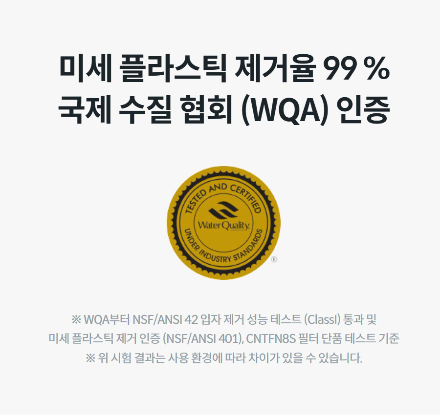 미세 플라스틱 제거율 99 % 국제 수질 협회 (WQA) 인증 ※ WQA부터 NSF/ANSI 42 입자 제거 성능 테스트 (ClassI) 통과 및 미세 플라스틱 제거 인증 (NSF/ANSI 401), CNTFN8S 필터 단품 테스트 기준 ※ 위 시험 결과는 사용 환경에 따라 차이가 있을 수 있습니다.