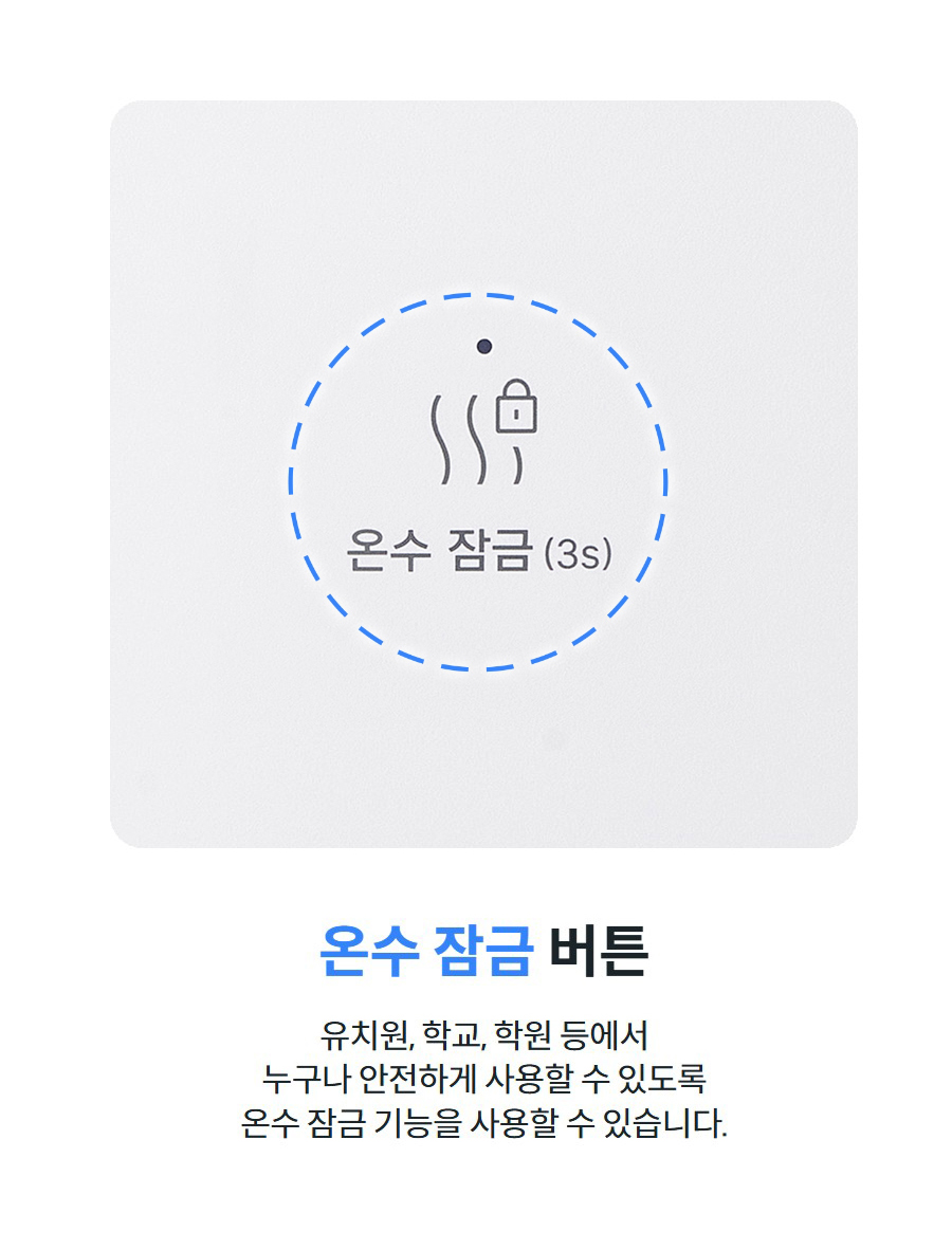 온수 잠금 버튼  유치원, 학교, 학원 등에서 누구나 안전하게 사용할 수 있도록 온수 잠금 기능을 사용할 수 있습니다.