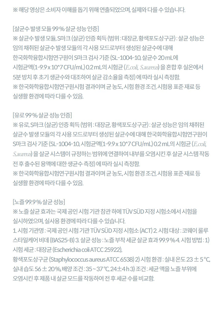 ※ 해당 영상은 소비자 이해를 돕기 위해 연출되었으며, 실제와 다를 수 있습니다.  [살균수 발생 모듈 99 % 살균 성능 인증] ※ 살균수 발생 모듈, S마크 (살균) 인증 획득 (범위 : 대장균, 황색포도상구균) : 살균 성능은 임의 채취된 살균수 발생 모듈의 각 사용 모드로부터 생성된 살균수에 대해 한국화학융합시험연구원이 S마크 검사 기준 (SL-1004-10, 살균수 20 mL에 시험균액(1-9.9 x 10^7 CFU/mL) 0.2 mL의 시험균 (E.coli, S.aureus) 을 혼합 후 실온에서 5분 방치 후 초기 생균수와 대조하여 살균 감소율을 측정) 에 따라 실시 측정함. ※ 한국화학융합시험연구원시험 결과이며 균 농도, 시험 환경 조건, 시험용 표준 재료 등 실생활 환경에 따라 다를 수 있음.  [유로 99 % 살균 성능 인증] ※ 유로, S마크 (살균) 인증 획득 (범위 : 대장균, 황색포도상구균) : 살균 성능은 임의 채취된 살균수 발생 모듈의 각 사용 모드로부터 생성된 살균수에 대해 한국화학융합시험연구원이 S마크 검사 기준 (SL-1004-10, 시험균액(1-9.9 x 10^7 CFU/mL) 0.2 mL의 시험균 (E.coli, S.aureus) 을 살균 시스템이 규정하는 범위에 연결하여 내부를 오염시킨 후 살균 시스템 작동 전 후 출수된 용액에 대한 생균수 측정) 에 따라 실시 측정함. ※ 한국화학융합시험연구원시험 결과이며 균 농도, 시험 환경 조건, 시험용 표준 재료 등 실생활 환경에 따라 다를 수 있음.  [노즐 99.9 % 살균 성능] ※ 노즐 살균 효과는 국제 공인 시험 기관 참관 하에 TÜV SÜD 지정 시험소에서 시험을 실시하였으며, 실사용 환경에 따라 다를 수 있습니다. 1. 시험 기관명 : 국제 공인 시험 기관 TÜV SÜD 지정 시험소 (ACT) 2. 시험 대상 : 코웨이 룰루 스타일케어 비데 (BAS25-B) 3. 살균 성능 : 노즐 부착 세균 살균 효과 99.9 % 4. 시험 방법 : 1) 시험 세균 : 대장균 (Escherichia coli ATCC 25922), 황색포도상구균 (Staphylococcus aureus ATCC 6538) 2) 시험 환경 : 실내 온도 23 ± 5 ℃, 실내 습도 56 ± 20 %, 배양 조건 : 35 ~ 37 °C, 24±4 h 3) 조건 : 세균 액을 노즐 부위에 오염시킨 후 제품 내 살균 모드를 작동하여 전 후 세균 수를 비교함.