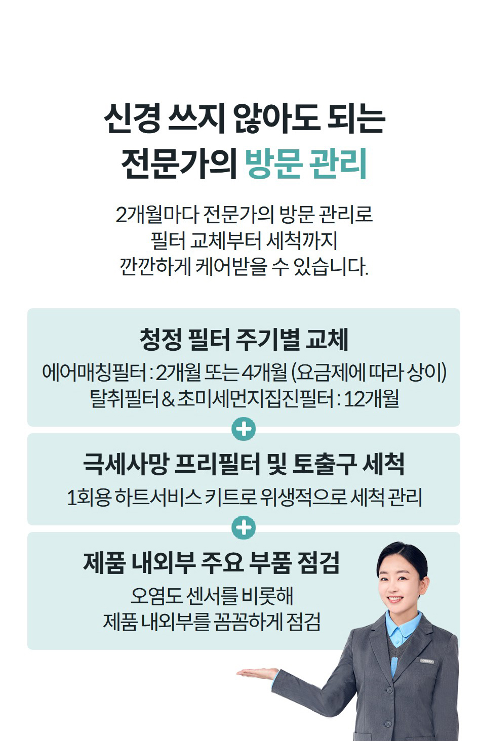신경 쓰지 않아도 되는 전문가의 방문 관리 2개월마다 전문가의 방문 관리로 필터 교체부터 세척까지 깐깐하게 케어받을 수 있습니다.   청정 필터 주기별 교체 에어매칭필터 : 2개월 또는 4개월 (요금제에 따라 상이) 탈취필터 & 초미세먼지집진필터 : 12개월 극세사망 프리필터 및 토출구 세척 1회용 하트서비스 키트로 위생적으로 세척 관리 제품 내외부 주요 부품 점검 오염도 센서를 비롯해 제품 내외부를 꼼꼼하게 점검