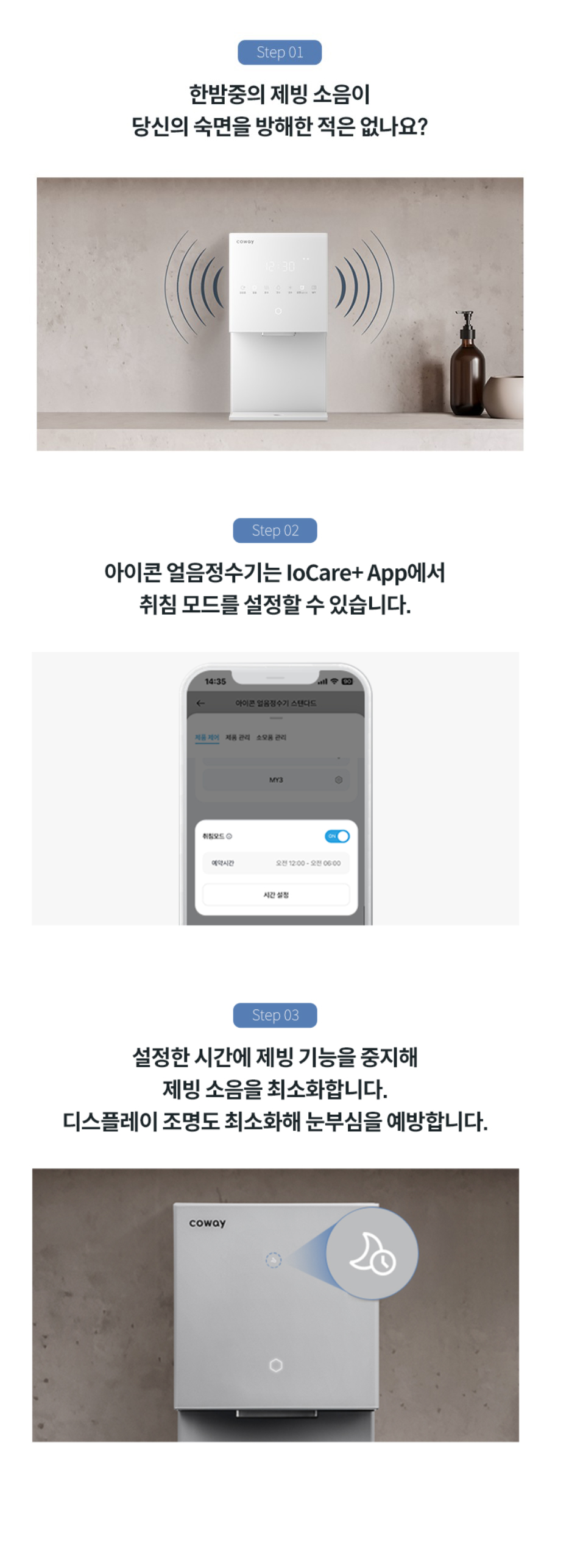 한밤중의 제빙 소음이 당신의 숙면을 방해한 적은 없나요? 아이콘 얼음정수기는 IoCare+APP에서 취침 모드를 설정할 수 있습니다. 설정한 시간에 제빙 기능을 중지해 제빙 소음을 최소화 합니다. 디스플에이 조명도 최소화해 눈부심을 예방합니다.
