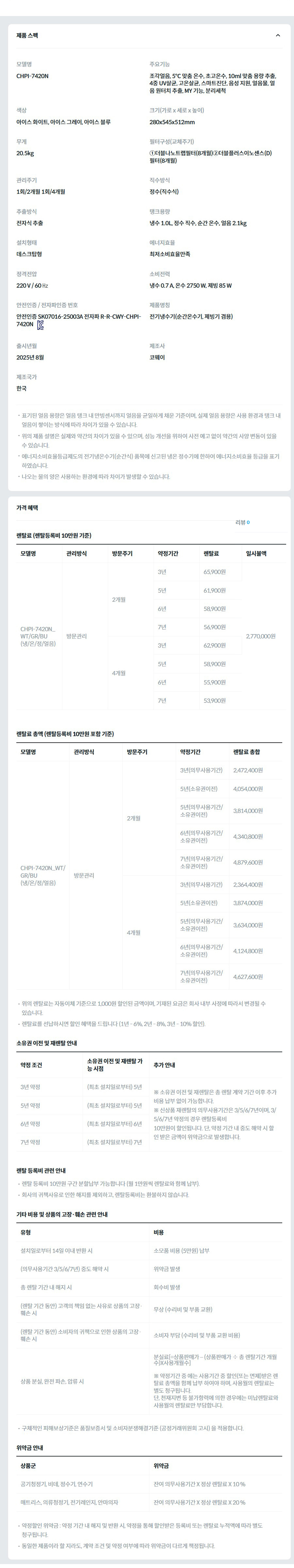 제품 스펙 모델명  CHPI-7420N  주요기능  조각얼음, 5℃ 맞춤 온수, 초고온수, 10ml 맞춤 용량 추출, 4중 UV살균, 고온살균, 스마트진단, 음성 지원, 얼음물, 얼음 원터치 추출, MY 기능, 분리세척  색상  아이스 화이트, 아이스 그레이, 아이스 블루  크기(가로 x 세로 x 높이)  280x545x512mm  무게  20.5kg  필터구성(교체주기)  ①더블나노트랩필터(8개월)②더블플러스이노센스(D)필터(8개월)  관리주기  1회/2개월 1회/4개월  직수방식  정수(직수식)  추출방식  전자식 추출  탱크용량  냉수 1.0L, 정수 직수, 순간 온수, 얼음 2.1kg  설치형태  데스크탑형  에너지효율  최저소비효율만족  정격전압  220 V / 60 ㎐  소비전력  냉수 0.7 A, 온수 2750 W, 제빙 85 W  안전인증 / 전자파인증 번호  안전인증 SK07016-25003A 전자파 R-R-CWY-CHPI-7420NKC마크  제품명칭  전기냉수기(순간온수기, 제빙기 겸용)  출시년월  2025년 8월  제조사  코웨이  제조국가  한국  표기된 얼음 용량은 얼음 탱크 내 만빙센서까지 얼음을 균일하게 채운 기준이며, 실제 얼음 용량은 사용 환경과 탱크 내 얼음이 쌓이는 방식에 따라 차이가 있을 수 있습니다. 위의 제품 설명은 실제와 약간의 차이가 있을 수 있으며, 성능 개선을 위하여 사전 예고 없이 약간의 사양 변동이 있을 수 있습니다. 에너지소비효율등급제도의 전기냉온수기(순간식) 품목에 신고된 냉온 정수기에 한하여 에너지소비효율 등급을 표기하였습니다. 나오는 물의 양은 사용하는 환경에 따라 차이가 발생할 수 있습니다. 가격 혜택 렌탈료 (렌탈등록비 10만원 기준) 모델명	관리방식	방문주기	약정기간	렌탈료	재렌탈	일시불액	일시불 멤버십 CHPI-7420N_WT/GR/BU (냉/온/정/얼음)	방문관리	2개월	3년	65,900원	59,300원	2,770,000원	25,100원 5년	61,900원	55,700원 6년	58,900원	53,000원 7년	56,900원	51,200원 4개월	3년	62,900원	56,600원	23,800원 5년	58,900원	53,000원 6년	55,900원	50,300원 7년	53,900원	48,500원 렌탈료 총액 (렌탈등록비 10만원 포함 기준) 모델명	관리방식	방문주기	약정기간	렌탈료 총합 CHPI-7420N_WT/GR/BU (냉/온/정/얼음)	방문관리	2개월	3년(의무사용기간)	2,472,400원 5년(소유권이전)	4,054,000원 5년(의무사용기간/소유권이전)	3,814,000원 6년(의무사용기간/소유권이전)	4,340,800원 7년(의무사용기간/소유권이전)	4,879,600원 4개월	3년(의무사용기간)	2,364,400원 5년(소유권이전)	3,874,000원 5년(의무사용기간/소유권이전)	3,634,000원 6년(의무사용기간/소유권이전)	4,124,800원 7년(의무사용기간/소유권이전)	4,627,600원 위의 렌탈료는 자동이체 기준으로 1,000원 할인된 금액이며, 기재된 요금은 회사 내부 사정에 따라서 변경될 수 있습니다. 렌탈료를 선납하시면 할인 혜택을 드립니다 (1년 - 6%, 2년 - 8%, 3년 - 10% 할인). 소유권 이전 및 재렌탈 안내 약정 조건	소유권 이전 및 재렌탈 가능 시점	추가 안내 3년 약정	(최초 설치일로부터) 5년	※ 소유권 이전 및 재렌탈은 총 렌탈 계약 기간 이후 추가 비용 납부 없이 가능합니다. ※ 신상품 재렌탈의 의무사용기간은 3/5/6/7년이며, 3/5/6/7년 약정의 경우 렌탈등록비 10만원이 할인됩니다. 단, 약정 기간 내 중도 해약 시 할인 받은 금액이 위약금으로 발생합니다. 5년 약정	(최초 설치일로부터) 5년 6년 약정	(최초 설치일로부터) 6년 7년 약정	(최초 설치일로부터) 7년 렌탈 등록비 관련 안내 렌탈 등록비 10만원 구간 분할납부 가능합니다 (월 1만원씩 렌탈료와 함께 납부). 회사의 귀책사유로 인한 해지를 제외하고, 렌탈등록비는 환불하지 않습니다. 기타 비용 및 상품의 고장·훼손 관련 안내 유형	비용 설치일로부터 14일 이내 반환 시	소모품 비용 (5만원) 납부 (의무사용기간 3/5/6/7년) 중도 해약 시	위약금 발생 총 렌탈 기간 내 해지 시	회수비 발생 (렌탈 기간 동안) 고객의 책임 없는 사유로 상품의 고장·훼손 시	무상 (수리비 및 부품 교환) (렌탈 기간 동안) 소비자의 귀책으로 인한 상품의 고장·훼손 시	소비자 부담 (수리비 및 부품 교환 비용) 상품 분실, 완전 파손, 압류 시	분실료[=상품판매가 – (상품판매가 ÷ 총 렌탈기간 개월수)X사용개월수]  ※ 약정기간 중 에는 사용기간 중 할인(또는 면제)받은 렌탈료 총액을 함께 납부 하여야 하며, 사용월의 렌탈료는 별도 청구됩니다. 단, 천재지변 등 불가항력에 의한 경우에는 미납렌탈료와 사용월의 렌탈료만 부담합니다. 구체적인 피해보상기준은 품질보증서 및 소비자분쟁해결기준 (공정거래위원회 고시) 을 적용합니다. 위약금 안내 상품군	위약금 공기청정기, 비데, 정수기, 연수기	잔여 의무사용기간 X 정상 렌탈료 X 10 % 매트리스, 의류청정기, 전기레인지, 안마의자	잔여 의무사용기간 X 정상 렌탈료 X 20 % 약정할인 위약금 : 약정 기간 내 해지 및 반환 시, 약정을 통해 할인받은 등록비 또는 렌탈료 누적액에 따라 별도 청구됩니다. 동일한 제품이라 할 지라도, 계약 조건 및 약정 여부에 따라 위약금이 다르게 책정됩니다.