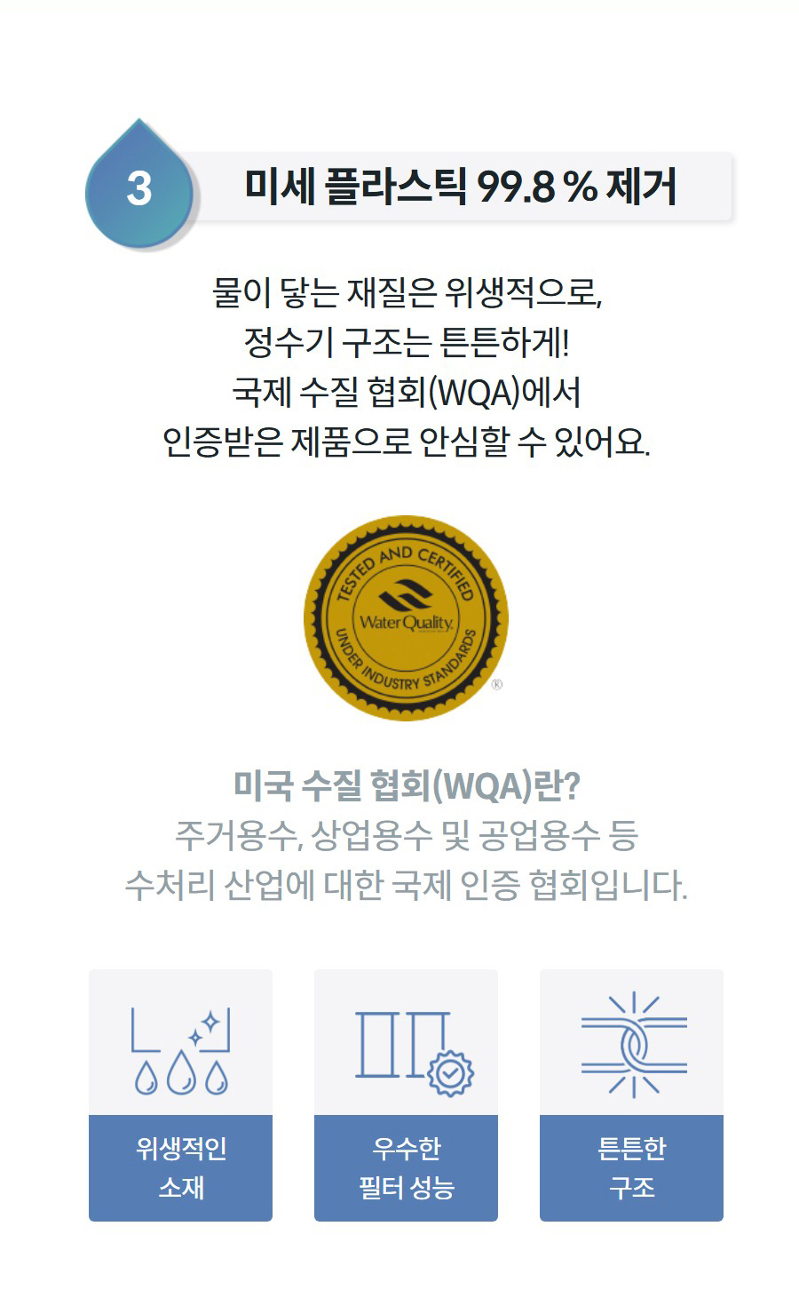 3미세 플라스틱 99.8 % 제거 물이 닿는 재질은 위생적으로, 정수기 구조는 튼튼하게! 국제 수질 협회(WQA)에서 인증받은 제품으로 안심할 수 있어요.  미국 수질 협회(WQA)란? 주거용수, 상업용수 및 공업용수 등 수처리 산업에 대한 국제 인증 협회입니다.  위생적인 소재  우수한 필터 성능  튼튼한 구조