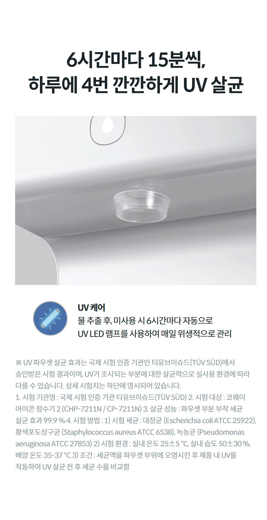 6시간마다 15분씩, 하루에 4번 깐깐하게 UV 살균 UV 케어 물 추출 후, 미사용 시 6시간마다 자동으로 UV LED 램프를 사용하여 매일 위생적으로 관리 ※ UV 파우셋 살균 효과는 국제 시험 인증 기관인 티유브이슈드(TÜV SÜD)에서 승인받은 시험 결과이며, UV가 조사되는 부분에 대한 살균력으로 실사용 환경에 따라 다를 수 있습니다. 상세 시험치는 하단에 명시되어 있습니다. 1. 시험 기관명 : 국제 시험 인증 기관 티유브이슈드(TÜV SÜD) 2. 시험 대상 : 코웨이 아이콘 정수기 2 (CHP-7211N / CP-7211N) 3. 살균 성능 : 파우셋 부분 부착 세균 살균 효과 99.9 % 4. 시험 방법 : 1) 시험 세균 : 대장균 (Escherichia coli ATCC 25922), 황색포도상구균 (Staphylococcus aureus ATCC 6538), 녹농균 (Pseudomonas aeruginosa ATCC 27853) 2) 시험 환경 : 실내 온도 25±5 °C, 실내 습도 50±30 %, 배양 온도 35-37 °C 3) 조건 : 세균액을 파우셋 부위에 오염시킨 후 제품 내 UV를 작동하여 UV 살균 전 후 세균 수를 비교함