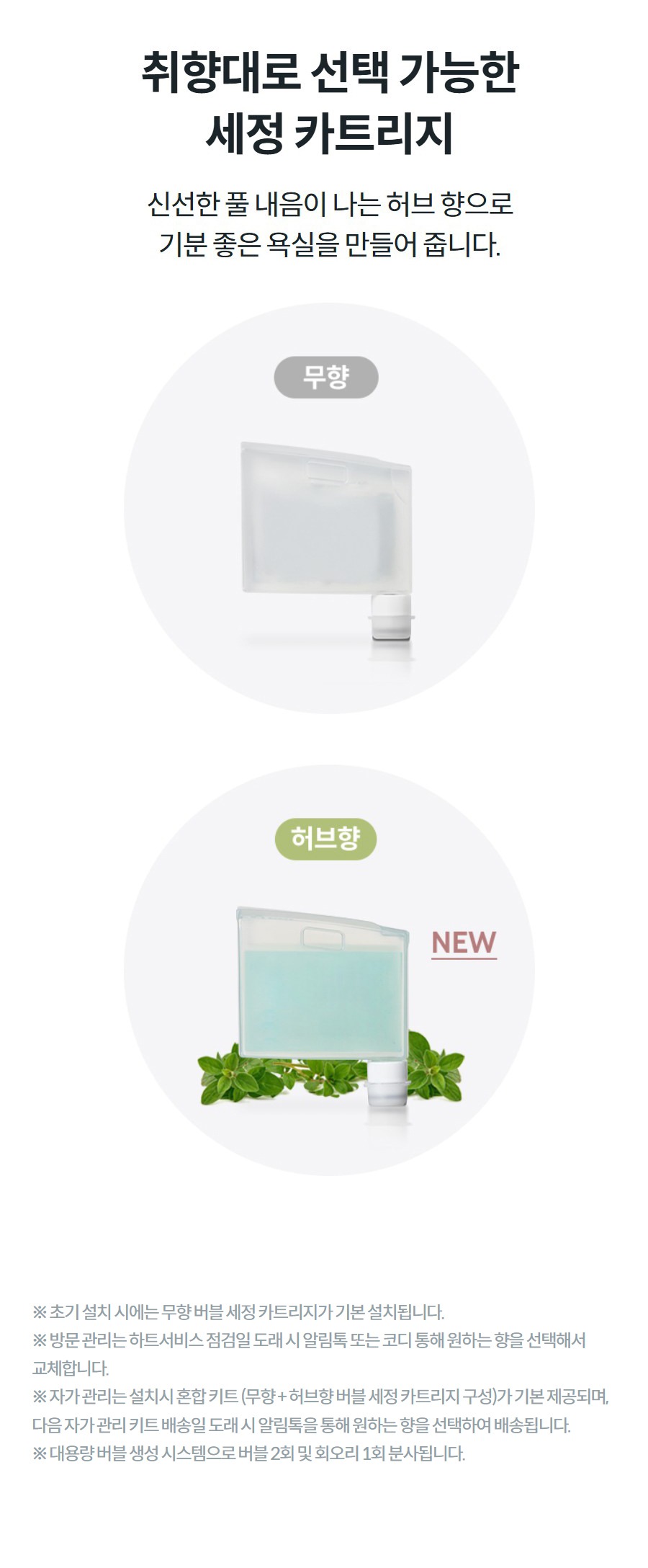 취향대로 선택 가능한 세정 카트리지 신선한 풀 내음이 나는 허브 향으로 기분 좋은 욕실을 만들어 줍니다.    상세정보   ※ 초기 설치 시에는 무향 버블 세정 카트리지가 기본 설치됩니다. ※ 방문 관리는 하트서비스 점검일 도래 시 알림톡 또는 코디 통해 원하는 향을 선택해서 교체합니다. ※ 자가 관리는 설치시 혼합 키트 (무향 + 허브향 버블 세정 카트리지 구성)가 기본 제공되며, 다음 자가 관리 키트 배송일 도래 시 알림톡을 통해 원하는 향을 선택하여 배송됩니다. ※ 대용량 버블 생성 시스템으로 버블 2회 및 회오리 1회 분사됩니다.
