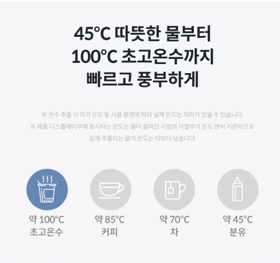45℃ 따듯한 물부터 100℃ 초고온수 까지 빠르고 풍부하게 ※온수 추출 시 외기 온도 등 사용 환경에 따라 실제 온도는 차이가 있을 수 있습니다.※제품 디스플레이부에 표시되는 온도는 물이 끓여진 시점의 가열부의 온도 센서 기준이므로 실제 추출되는 물의 온도는 이보다 낮습니다.
