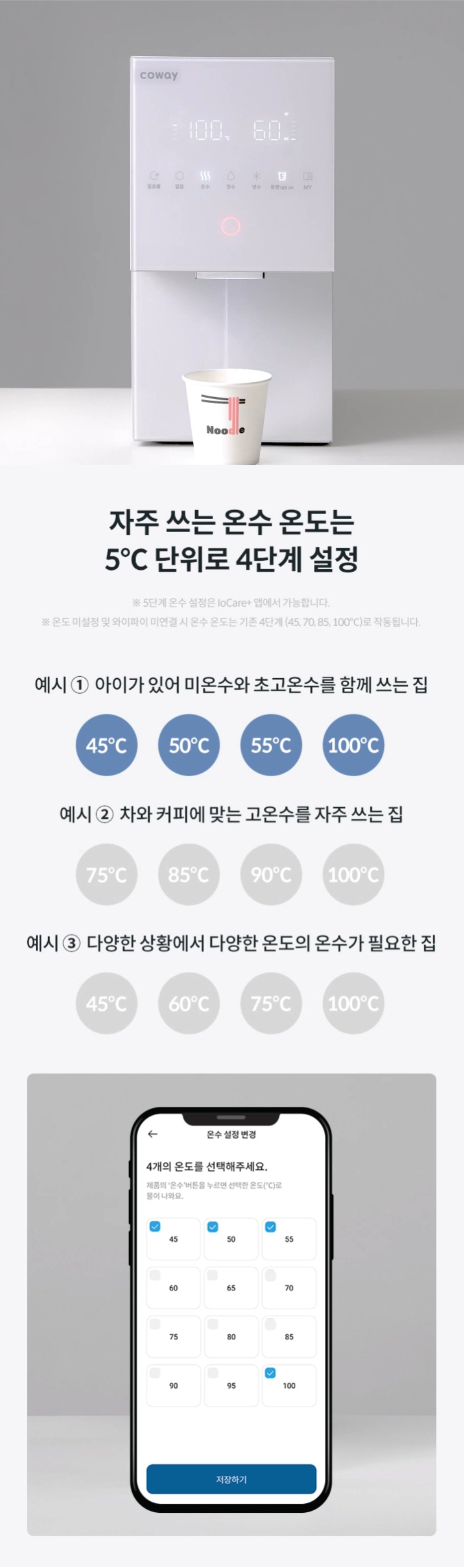 자주 쓰는 온수 온도는 5℃단위로 4단계 설정 ※5단계 온수 설정은 Iocare+앱에서 가능합니다. ※온도 미설정 및 와이파이 미연결 시 온수 온도는 기존 4단계 (45,70,85,100℃)로 작동됩니다.