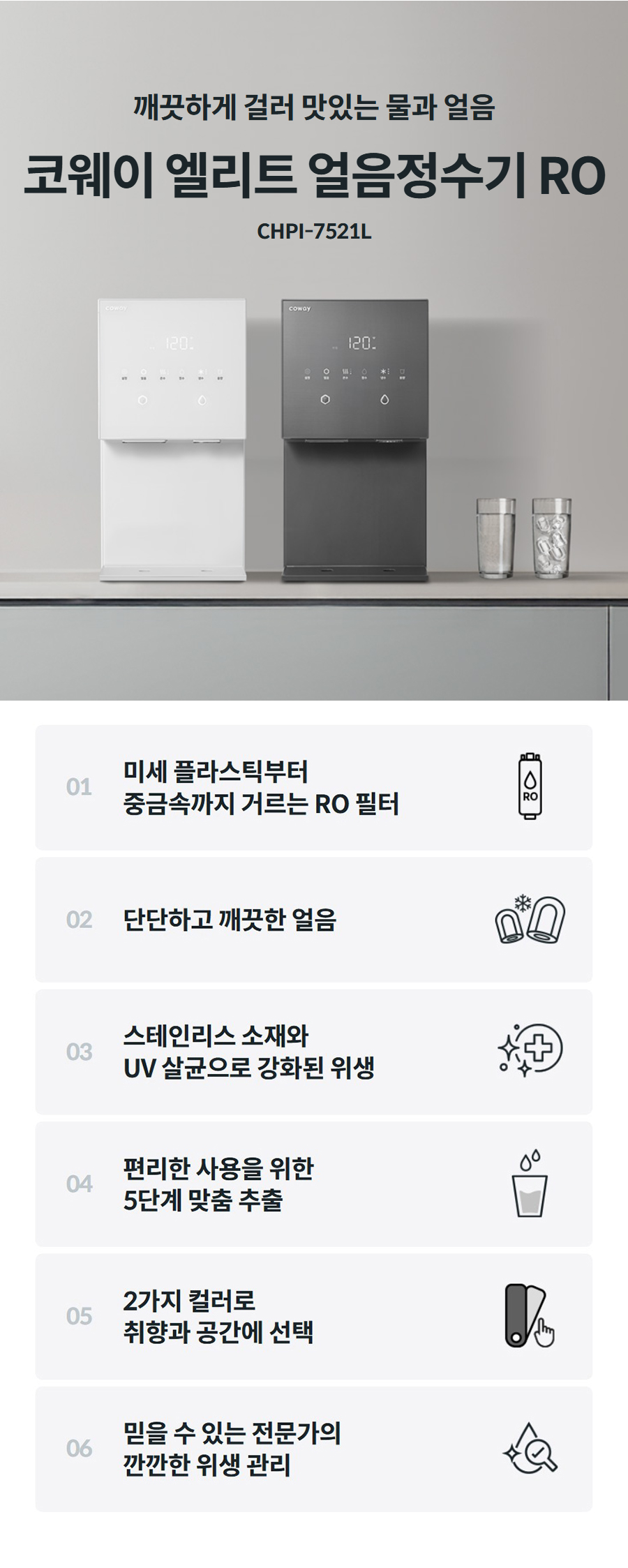 깨끗하게 걸러 맛있는 물과 얼음  코웨이 얼음정수기 RO CHPI-7521L 01  미세 플라스틱부터 중금속까지 거르는 RO 필터    02  단단하고 깨끗한 얼음    03  스테인리스 소재와 얼음이 만들어지고 나오는 곳까지 모든 곳 4중 UV살균, 세균 99.9% 제거    04  편리한 사용을 위한 5단계 맞춤 추출    05  2가지 컬러로 취향과 공간에 선택    06  믿을 수 있는 전문가의 깐깐한 위생 관리