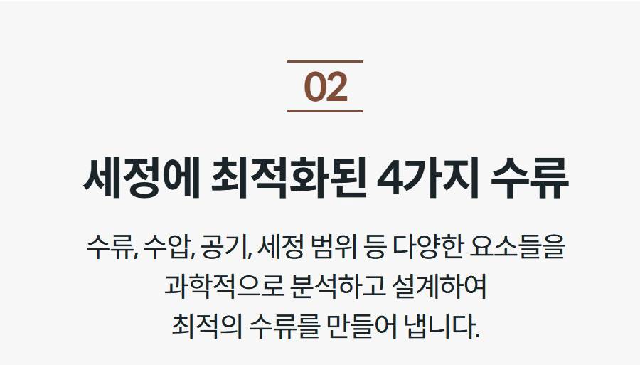 세정에 최적화된 4가지 수류 수류, 수압, 공기, 세정 범위 등 다양한 요소들을 과학적으로 분석하고 설계하여 최적의 수류를 만들어 냅니다.