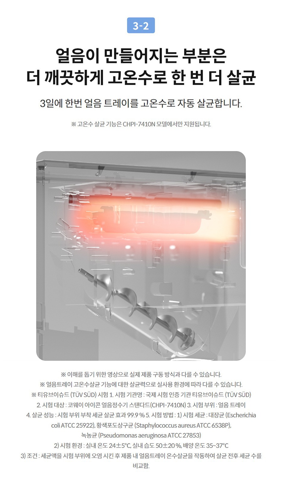 얼음이 만들어지는 부분은 더 깨끗하게 고온수로 한 번 더 살균 3일에 한번 얼음 트레이를 고온수로 자동 살균합니다.  ※ 고온수 살균 기능은 온수 기능이 포함된 일부 모델에서만 지원됩니다. (아이콘 얼음정수기 스탠다드: CHPI-7410N)  ※ 이해를 돕기 위한 영상으로 실제 제품 구동 방식과 다를 수 있습니다. ※ 얼음트레이 고온수살균 기능에 대한 살균력으로 실사용 환경에 따라 다를 수 있습니다. ※ 티유브이슈드 (TÜV SÜD) 시험 1. 시험 기관명 : 국제 시험 인증 기관 티유브이슈드 (TÜV SÜD) 2. 시험 대상 : 코웨이 아이콘 얼음정수기 스탠다드(CHPI-7410N) 3. 시험 부위 : 얼음 트레이 4. 살균 성능 : 시험 부위 부착 세균 살균 효과 99.9 % 5. 시험 방법 : 1) 시험 세균 : 대장균 (Escherichia coli ATCC 25922), 황색포도상구균 (Staphylococcus aureus ATCC 6538P), 녹농균 (Pseudomonas aeruginosa ATCC 27853) 2) 시험 환경 : 실내 온도 24±5℃, 실내 습도 50±20 %, 배양 온도 35~37℃ 3) 조건 : 세균액을 시험 부위에 오염 시킨 후 제품 내 얼음트레이 온수살균을 작동하여 살균 전후 세균 수를 비교함.