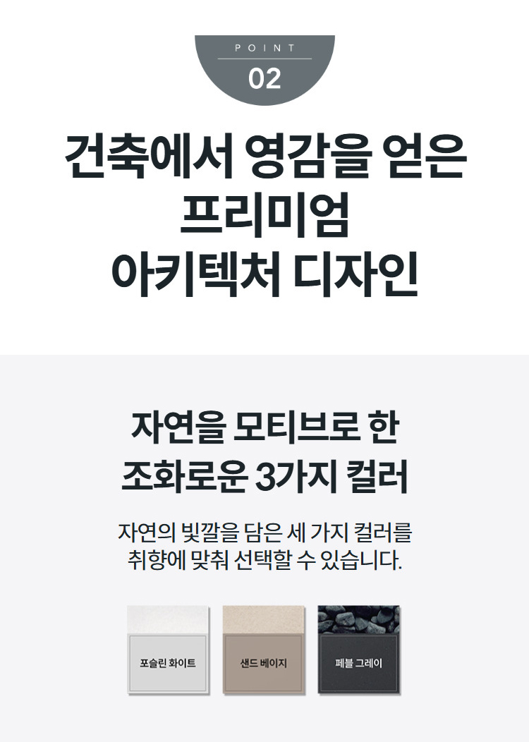 건축에서 영감을 얻은 프리미엄 아키텍처 디자인 자연을 모티브로 한 조화로운 3가지 컬러 자연의 빛깔을 담은 세 가지 컬러를 취향에 맞춰 선택할 수 있습니다.